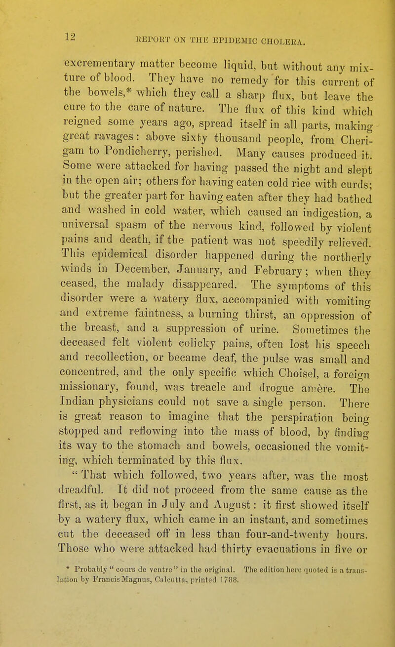 excrementary matter become liquid, but without any mix- ture of blood. They have no remedy for this current of the bowels * which they call a sharp flux, but leave the cure to the care of nature. The flux of this kind which reigned some years ago, spread itself in all parls, making great ravages: above sixty thousand people, from Cheri^ gam to Pondicherry, perished. Many causes produced it. Some were attacked for having passed the night and slept in the open air; others for having eaten cold rice with curds; but the greater part for having eaten after they had bathed and washed in cold water, which caused an indigestion, a universal spasm of the nervous kind, followed by violent pains and death, if the patient v^as not speedily relieved. This epidemical disorder happened during the northerly winds in December, January, and February; when they ceased, the malady disappeared. The symptoms of this disorder were a watery flux, accompanied with vomiting and extreme faintness, a burning thirst, an oppression of the breast, and a suppression of urine. Sometimes the deceased felt violent colicky pains, often lost his speech and recollection, or became deaf, the pulse was small and concentred, and the only specific which Choisel, a foreign missionary, found, was treacle and drogue amere. The Indian physicians could not save a single person. There is great reason to imagine that the perspiration being stopped and reflowing into the mass of blood, by finding its way to the stomach and bowels, occasioned the vomit- ing, which terminated by this flux.  That which followed, two years after, was the most dreadful. It did not proceed from the same cause as the first, as it began in July and August: it first showed itself by a watery flux, which came in an instant, and sometimes cut the deceased ofi in less than four-and-twenty hours. Those who were attacked had thirty evacuations in five or * Probably  cours de ventre in the original. The edition here quoted is a trans- lation by Francis Magnus, Calcutta, printed 1788.