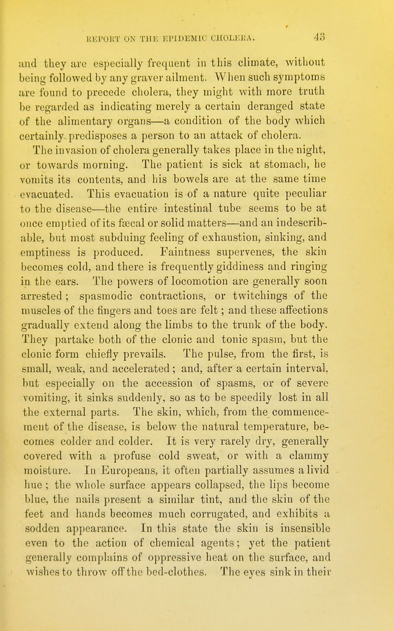 9 and they are especially frequent in this climate, without being followed by any graver ailment. When such symptoms are found to precede cholera, they might with more truth be regarded as indicating merely a certain deranged state of the alimentary organs—a condition of the body which certainly, predisposes a person to an attack of cholera. The invasion of cholera generally takes place in the night, or towards morning. The patient is sick at stomach, he vomits its contents, and his bowels are at the same time evacuated. This evacuation is of a nature quite peculiar to the disease—the entire intestinal tube seems to be at once emptied of its fascal or solid matters—and an indescrib- able, but most subduing feeling of exhaustion, sinking, and emptiness is produced. Faintness supervenes, the skin becomes cold, and there is frequently giddiness and ringing in the ears. The powers of locomotion are generally soon arrested; spasmodic contractions, or twitchings of the muscles of the fingers and toes are felt; and these affections gradually extend along the limbs to the trunk of the body. They partake both of the clonic and tonic spasm, but the clonic form chiefly prevails. The pulse, from the first, is small, weak, and accelerated; and, after a certain interval, but especially on the accession of spasms, or of severe vomiting, it sinks suddenly, so as to be speedily lost in all the external parts. The skin, which, from the commence- ment of the disease, is below the natural temperature, be- comes colder and colder. It is very rarely dry, generally covered with a profuse cold sweat, or with a clammy moisture. In Europeans, it often partially assumes a livid hue ; the whole surface appears collapsed, the lips become blue, the nails present a similar tint, and the skin of the feet and hands becomes much corrugated, and exhibits a sodden appearance. In this state the skin is insensible even to the action of chemical agents; yet the patient generally complains of oppressive heat on the surface, and wishes to throw off the bed-clothes. The eyes sink in their