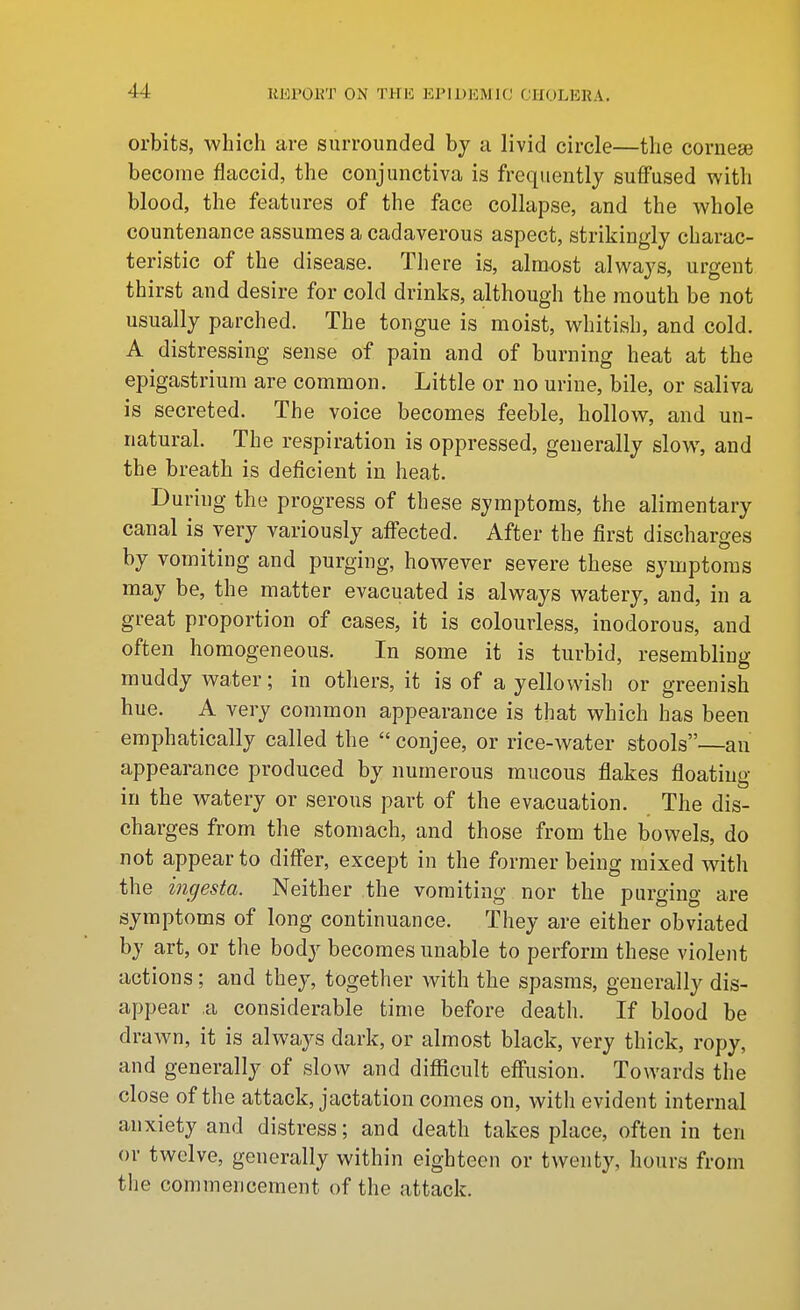 orbits, which are surrounded by a livid circle—the corneaj become flaccid, the conjunctiva is frequently suffused with blood, the features of the face collapse, and the whole countenance assumes a cadaverous aspect, strikingly charac- teristic of the disease. There is, almost always, urgent thirst and desire for cold drinks, although the mouth be not usually parched. The tongue is moist, whitish, and cold. A distressing sense of pain and of burning heat at the epigastrium are common. Little or no urine, bile, or saliva is secreted. The voice becomes feeble, hollow, and un- natural. The respiration is oppressed, generally slow, and the breath is deficient in heat. During the progress of these symptoms, the alimentary canal is very variously affected. After the first discharges by vomiting and purging, however severe these symptoms may be, the matter evacuated is always watery, and, in a great proportion of cases, it is colourless, inodorous, and often homogeneous. In some it is turbid, resembling muddy water; in others, it is of a yellowish or greenish hue. A very common appearance is that which has been emphatically called the  conjee, or rice-water stools—an appearance produced by numerous mucous flakes floating in the watery or serous part of the evacuation. The dis- charges from the stomach, and those from the bowels, do not appear to differ, except in the former being mixed wdth the ingesta. Neither the vomiting nor the purging are symptoms of long continuance. They are either obviated by art, or the body becomes unable to perform these violent actions; and they, together with the spasms, generally dis- appear a considerable time before death. If blood be drawn, it is always dark, or almost black, very thick, ropy, and generally of slow and difficult effusion. Towards the close of the attack, jactation comes on, with evident internal anxiety and distress; and death takes place, often in ten or twelve, generally within eighteen or twenty, hours from the commencement of the attack.