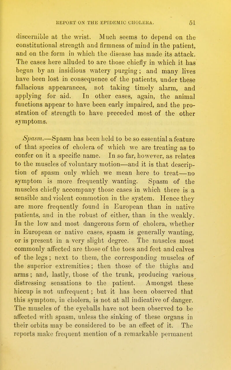 discernible at the wrist. Much seems to depend on the constitutional strength and firmness of mind in the patient, and on the form in which the disease has made its attack. The cases here alluded to are those chiefly in which it has begun by an insidious watery purging; and many lives have been lost in consequence of the patients, under these fallacious appearances, not taking timely alarm, and applying for aid. In other cases, again, the animal functions appear to have been early impaired, and the pro- stration of strength to have preceded most of the other symptoms. Spasm.—Spasm has been held to be so essential a feature of that species of cholera of which we are treating as to confer on it a specific name. In so far, however, as relates to the muscles of voluntary motion—and it is that descrip- tion of spasm only which we mean here to treat—no symptom is more frequently wanting. Spasm of the muscles chiefly accompany those cases in which there is a sensible and violent commotion in the system. Hence they are more frequently found in European than in native patients, and in the robust of either, than in the weakly. In the low and most dangerous form of cholera, whether in European or native cases, spasm is generally wanting, or is present in a very slight degree. The muscles most commonly afiected are those of the toes and feet and calves of the legs; next to them, the corresponding muscles of the superior extremities; then those of the thighs and arms; and, lastl}^ those of the trunk, producing various distressing sensations to the patient. Amongst these hiccup is not unfrequent; but it has been observed that this symptom, in cholera, is not at all indicative of danger. The muscles of the eyeballs have not been observed to be affected with spasm, unless the sinking of these organs in their orbits may be considered to be an effect of it. The reports make frequent mention of a remarkable permanent