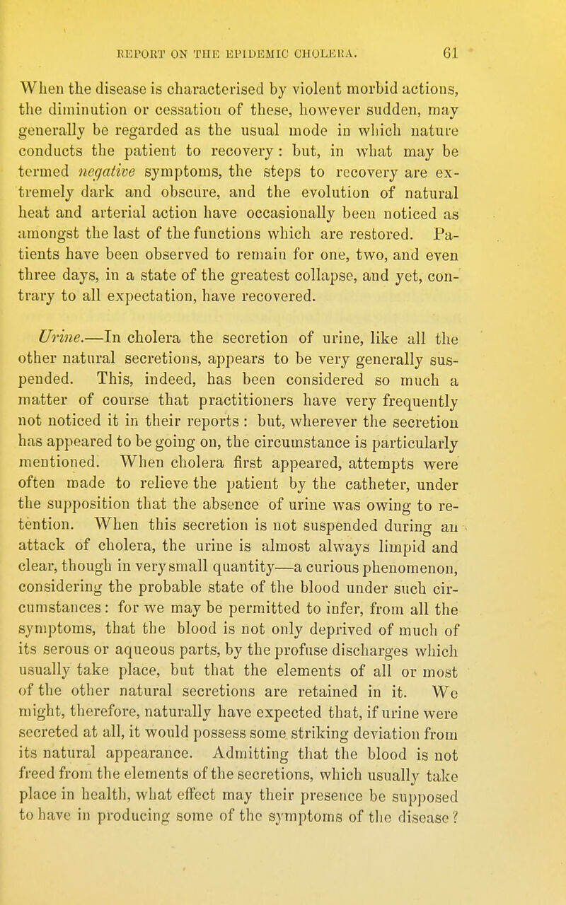 When the disease is characterised by violent morbid actions, the diminution or cessation of these, however sudden, may generally be regarded as the usual mode in which nature conducts the patient to recovery : but, in what may be termed negative symptoms, the steps to recovery are ex- tremely dark and obscure, and the evolution of natural heat and arterial action have occasionally been noticed as amongst the last of the functions which are restored. Pa- tients have been observed to remain for one, two, and even three days, in a state of the greatest collapse, and yet, con- trary to all expectation, have recovered. Urine.—In cholera the secretion of urine, like all the other natural secretions, appears to be very generally sus- pended. This, indeed, has been considered so much a matter of course that practitioners have very frequently not noticed it in their reports : but, wherever the secretion has appeared to be going on, the circumstance is particularly mentioned. When cholera first appeared, attempts were often made to relieve the patient by the catheter, under the supposition that the absence of urine was owing to re- tention. When this secretion is not suspended during an attack of cholera, the urine is almost always limpid and clear, though in very small quantity—a curious phenomenon, considering the probable state of the blood under such cir- cumstances : for we may be permitted to infer, from all the symptoms, that the blood is not only deprived of much of its serous or aqueous parts, by the profuse discharges which usually take place, but that the elements of all or most of the other natural secretions are retained in it. We might, tlierefore, naturally have expected that, if urine were secreted at all, it would possess some striking deviation from its natural appearance. Admitting that the blood is not freed from the elements of the secretions, which usually take place in health, what effect may their presence be supposed to have in producing some of the symptoms of the disease ?