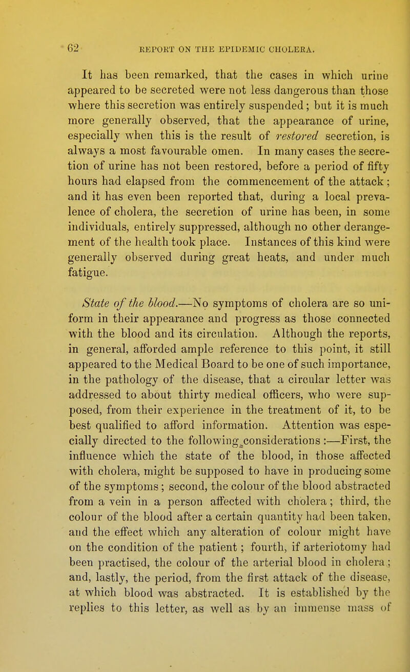 It has been remarked, that the cases in which urine appeared to be secreted were not less dangerous than those where this secretion was entirely suspended; but it is much more generally observed, that the appearance of urine, especially when this is the result of restored secretion, is always a most favourable omen. In many cases the secre- tion of urine has not been restored, before a period of fifty hours had elapsed from the commencement of the attack; and it has even been reported that, during a local preva- lence of cholera, the secretion of urine has been, in some individuals, entirely suppressed, although no other derange- ment of the health took place. Instances of this kind were generally observed during great heats, and under much fatigue. State of the blood.—-No symptoms of cholera are so uni- form in their appearance and progress as those connected with the blood and its circulation. Although the reports, in general, afforded ample reference to this point, it still appeared to the Medical Board to be one of such importance, in the pathology of the disease, that a circular letter was addressed to about thirty medical officers, who were sup- posed, from their experience in the treatment of it, to be best qualified to aff'ord information. Attention was espe- cially directed to the following^considerations :—First, the influence which the state of the blood, in those aff'ected with cholera, might be supposed to have in producing some of the symptoms; second, the colour of the blood abstracted from a vein in a person affected with cholera; third, the colour of the blood after a certain quantity had been taken, and the effect which any alteration of colour might have on the condition of the patient; fourth, if arteriotomy had been practised, the colour of the arterial blood in cholera; and, lastly, the period, from the first attack of tlie disease, at which blood was abstracted. It is established by the replies to this letter, as well as by an immense mass of