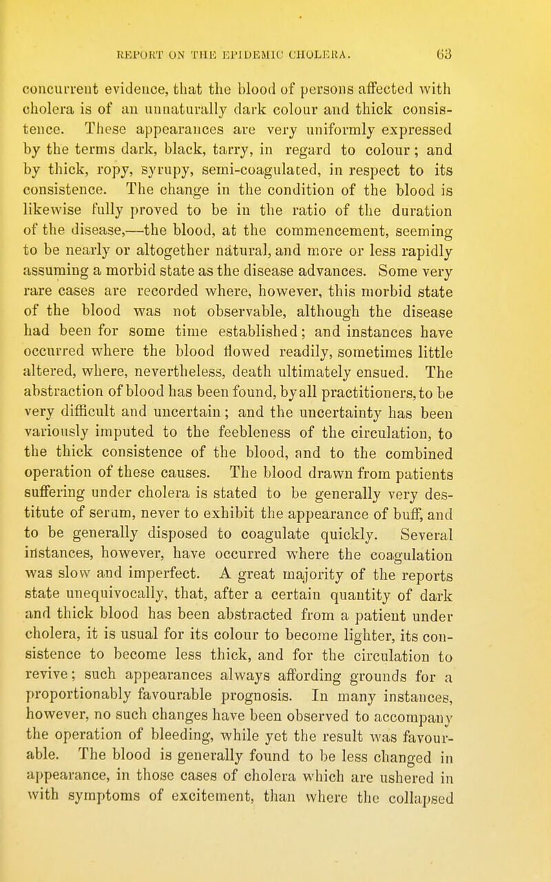 concurrent evidence, that the blood of persons affected with cholera is of an unnaturally dark colour aud thick consis- tence. These appearances are very uniformly expressed by the terms dark, black, tarry, in regard to colour ; and by thick, ropy, syrupy, semi-coagulated, in respect to its consistence. The change in the condition of the blood is likewise fully proved to be in the ratio of the duration of the disease,—the blood, at the commencement, seeming to be nearly or altogether natural, and more or less rapidly assuming a morbid state as the disease advances. Some very rare cases are recorded where, however, this morbid state of the blood was not observable, although the disease had been for some time established; and instances have occurred where the blood flowed readily, sometimes little altered, where, nevertheless, death ultimately ensued. The abstraction of blood has been found, by all practitioners, to be very difficult and uncertain; and the uncertainty has been variously imputed to the feebleness of the circulation, to the thick consistence of the blood, and to the combined operation of these causes. The blood drawn from patients suffering under cholera is stated to be generally very des- titute of serum, never to exhibit the appearance of buff, and to be generally disposed to coagulate quickly. Several instances, however, have occurred where the coa.gulation was slow and imperfect. A great majority of the reports state unequivocally, that, after a certain quantity of dark and thick blood has been abstracted from a patient under cholera, it is usual for its colour to become lighter, its con- sistence to become less thick, and for the circulation to revive; such appearances always affording grounds for a proportionably favourable prognosis. In many instances, however, no such changes have been observed to accompany the operation of bleeding, while yet the result was favour- able. The blood is generally found to be less changed in appearance, in those cases of cholera which are ushered in with symptoms of excitement, than where the collapsed