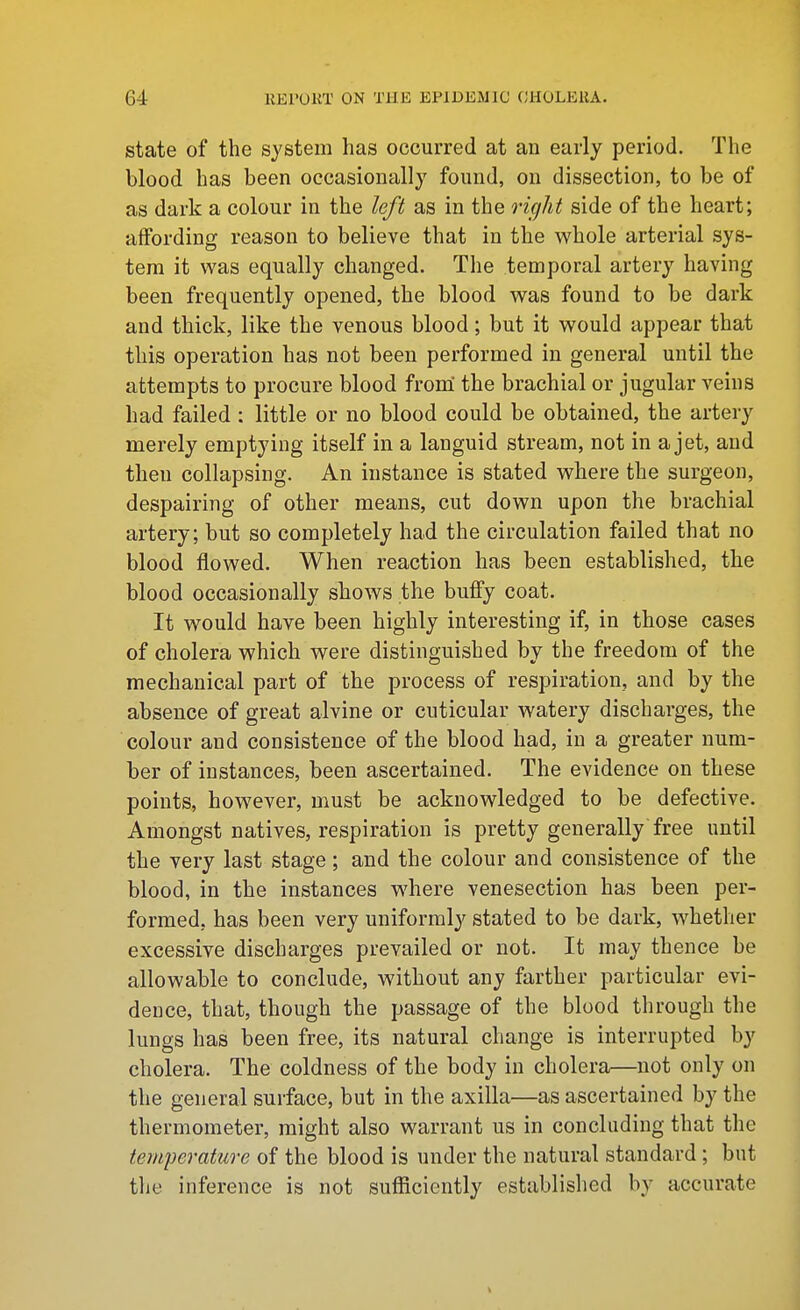 state of the system has occurred at an early period. The blood has been occasionally found, on dissection, to be of as dark a colour in the left as in the rifjht side of the heart; affording reason to believe that in the whole arterial sys- tem it was equally changed. The temporal artery having been frequently opened, the blood was found to be dark and thick, like the venous blood; but it would appear that this operation has not been performed in general until the attempts to procure blood from' the brachial or jugular veins had failed : little or no blood could be obtained, the artery merely emptying itself in a languid stream, not in a jet, and then collapsing. An instance is stated where the surgeon, despairing of other means, cut down upon the brachial artery; but so completely had the circulation failed that no blood flowed. When reaction has been established, the blood occasionally shows the bufiy coat. It would have been highly interesting if, in those cases of cholera which were distinguished by the freedom of the mechanical part of the process of respiration, and by the absence of great alvine or cuticular watery discharges, the colour and consistence of the blood had, in a greater num- ber of instances, been ascertained. The evidence on these points, however, must be acknowledged to be defective. Amongst natives, respiration is pretty generally free until the very last stage; and the colour and consistence of the blood, in the instances where venesection has been per- formed, has been very uniformly stated to be dark, whether excessive discharges prevailed or not. It may thence be allowable to conclude, without any farther particular evi- dence, that, though the passage of the blood through the lungs has been free, its natural change is interrupted by cholera. The coldness of the body in cholera—not only on the general surface, but in the axilla—as ascertained by the thermometer, might also warrant us in concluding that the temperature of the blood is under the natural standard; but the inference is not sufficiently established by accurate