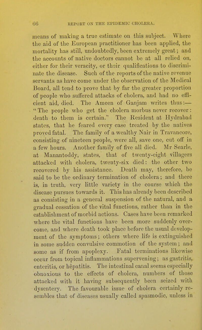 means of making a true estimate on tliis subject. Where the aid of the European practitioner has been applied, the mortality has still, undoubtedly, been extremely great; and the accounts of native doctors cannot be at all relied on, either for their veracity, or thsir qualifications to discrimi- nate the disease. Such of the reports of the native revenue servants as have come under the observation of the Medical Board, all tend to prove that by far the greater proportion of people who suffered attacks of cholera, and had no effi- cient aid, died. The Ameen of Ganjam writes thus:—  The people who get the cholera morbus never recover: death to them is certain. The Resident at Hydrabad states, that he feared every case treated by the natives proved fatal. The family of a wealthy Nair in Travancore, consisting of nineteen people, were all, save one, cut off in a few hours. Another family of five all died. Mr Searle, at Manantoddy, states, that of twenty-eight villagers attacked with cholera, twenty-six died: the other two recovered by his assistance. Death may, therefore, be said to be the ordinary termination of cholera; and there is, in truth, very little variety in the course which the disease pursues towards it. This has already been described as consisting in a general suspension of the natural, and a gradual cessation of the vital functions, rather than in the establishment of morbid actions. Cases have been remarked where the vital functions have been more suddenly over- come, and where death took place before the usual develop- ment of the symptoms; others where life is extinguished in some sudden convulsive commotion of the system; and some as if from apoplexy. Fatal terminations likewise occur from topical inflammations supervening; as gastritis, enteritis, or hepatitis. The intestinal canal seems especially obnoxious to the effects of cholera, numbers of those attacked with it having subsequently been seized with dysentery. The favourable issue of cholera certainly re- sembles that of diseases usually called spasmodic, unless in