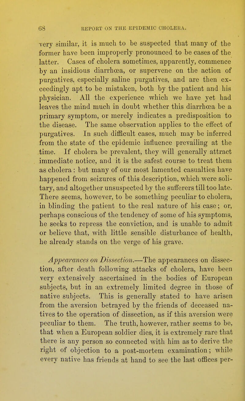 very similar, it is much to be suspected that many of the former have been improperly pronounced to be cases of the latter. Cases of cholera sometimes, apparently, commence by an insidious diarrhoea, or supervene on the action of purgatives, especially saline purgatives, and are then ex- ceedingly apt to be mistaken, both by the patient and his physician. All the experience which we have yet had leaves the mind much in doubt whether this diarrhoea be a primary symptom, or merely indicates a predisposition to the disease. The same observation applies to the eflfect of purgatives. In such difficult cases, much may be inferred from the state of the epidemic influence prevailing at the time. If cholera be prevalent, they will generally attract immediate notice, and it is the safest course to treat them as cholera: but many of our most lamented casualties have happened from seizures of this description, which were soli- tary, and altogether unsuspected by the sufferers till too late. There seems, however, to be something peculiar to cholera, in blinding the patient to the real nature of his case; or, perhaps conscious of the tendency of some of his symptoms, he seeks to repress the conviction, and is unable to admit or believe that, with little sensible disturbance of health, he already stands on the verge of his grave. Appearances on Dissection.—The appearances on dissec- tion, after death following attacks of cholera, have been very extensively ascertained in the bodies of European subjects, but in an extremely limited degree in those of native subjects. This is generally stated to have arisen from the aversion betrayed by the friends of deceased na- tives to the operation of dissection, as if this aversion were peculiar to them. The truth, however, rather seems to be, that when a European soldier dies, it is extremely rare that there is any person so connected with him as to derive the right of objection to a post-mortem examination; while every native has friends at hand to see the last offices per-