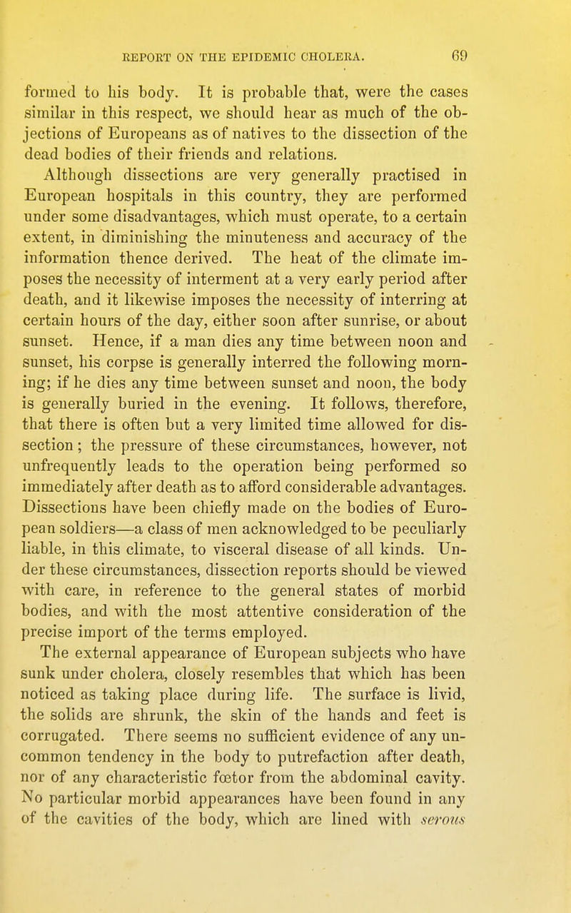 formed to his body. It is probable that, were the cases similar in this respect, we should hear as much of the ob- jections of Europeans as of natives to the dissection of the dead bodies of their friends and relations. Although dissections are very generally practised in European hospitals in this country, they are performed under some disadvantages, which must operate, to a certain extent, in diminishing the minuteness and accuracy of the information thence derived. The heat of the climate im- poses the necessity of interment at a very early period after death, and it likewise imposes the necessity of interring at certain hours of the day, either soon after sunrise, or about sunset. Hence, if a man dies any time between noon and sunset, his corpse is generally interred the following morn- ing; if he dies any time between sunset and noon, the body is generally buried in the evening. It follows, therefore, that there is often but a very limited time allowed for dis- section ; the pressure of these circumstances, however, not unfrequently leads to the operation being performed so immediately after death as to afford considerable advantages. Dissections have been chiefly made on the bodies of Euro- pean soldiers—a class of men acknowledged to be peculiarly liable, in this climate, to visceral disease of all kinds. Un- der these circumstances, dissection reports should be viewed with care, in reference to the general states of morbid bodies, and with the most attentive consideration of the precise import of the terms employed. The external appearance of European subjects who have sunk under cholera, closely resembles that which has been noticed as taking place during life. The surface is livid, the solids are shrunk, the skin of the hands and feet is corrugated. There seems no sufficient evidence of any un- common tendency in the body to putrefaction after death, nor of any characteristic foetor from the abdominal cavity. No particular morbid appearances have been found in any of the cavities of the body, which are lined with serous