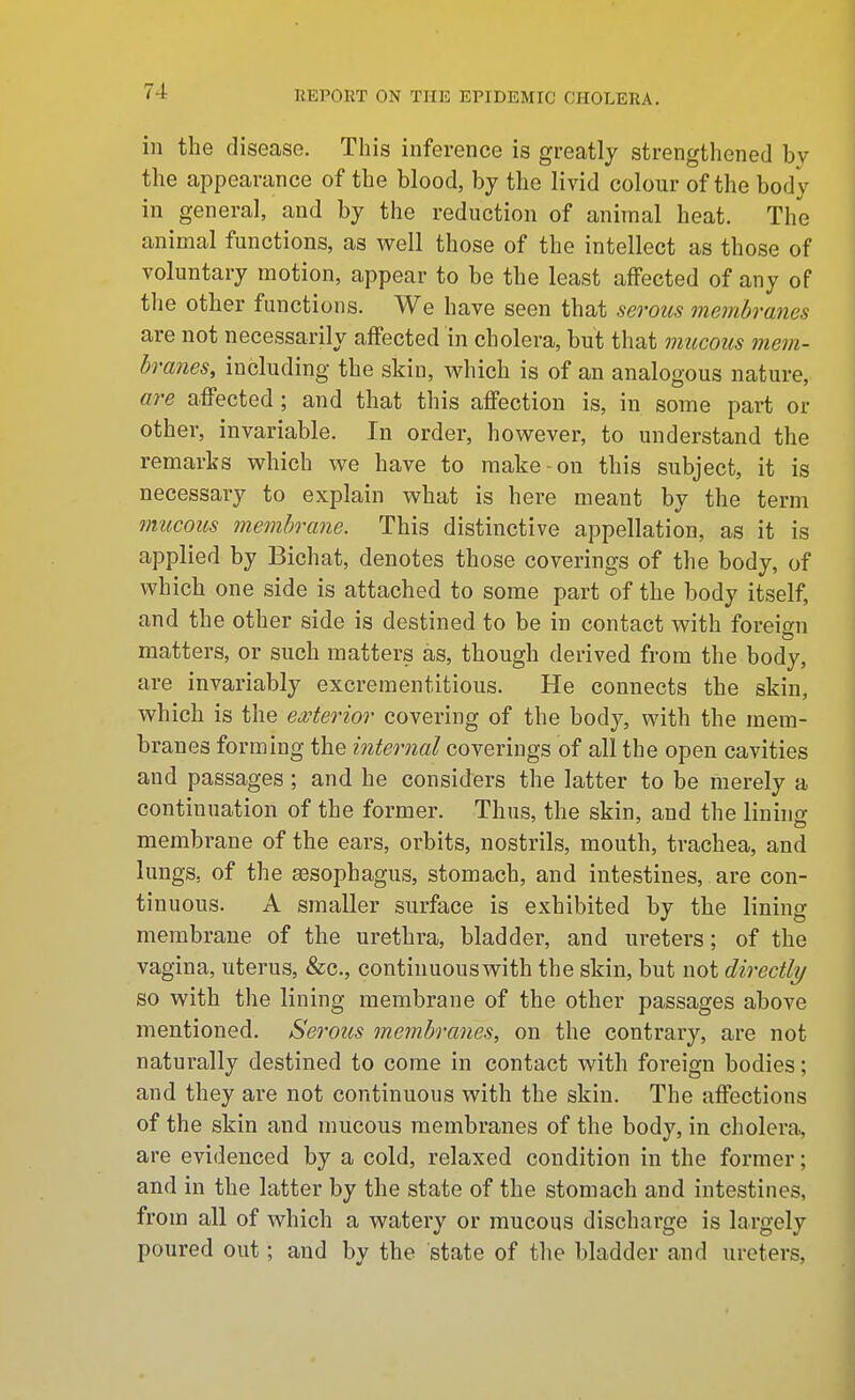 in the disease. This inference is greatly strengthened by the appearance of the blood, by the livid colour of the body in general, and by the reduction of animal heat. The animal functions, as well those of the intellect as those of voluntary motion, appear to be the least affected of any of the other functions. We have seen that serous membranes are not necessarily affected in cholera, but that mucous 7nem- branes, including the skin, which is of an analogous nature, are affected; and that this affection is, in some part or other, invariable. In order, however, to understand the remarks which we have to make on this subject, it is necessary to explain what is here meant by the term mucous membrane. This distinctive appellation, as it is applied by Bichat, denotes those coverings of the body, of which one side is attached to some part of the body itself, and the other side is destined to be in contact with foreio-n matters, or such matters as, though derived from the body, are invariably excrementitious. He connects the skin, which is the eMerior covering of the body, with the mem- branes forming the internal coverings of all the open cavities and passages ; and he considers the latter to be merely a continuation of the former. Thus, the skin, and the lining membrane of the ears, orbits, nostrils, mouth, trachea, and lungs, of the sosophagus, stomach, and intestines, are con- tinuous. A smaller surface is exhibited by the lining membrane of the urethra, bladder, and ureters; of the vagina, uterus, &c., continuous with the skin, but not directly so with the lining membrane of the other passages above mentioned. Serous membranes, on the contrary, are not naturally destined to come in contact with foreign bodies; and they are not continuous with the skin. The affections of the skin and mucous membranes of the body, in cholera, are evidenced by a cold, relaxed condition in the former; and in the latter by the state of the stomach and intestines, from all of which a watery or mucous discharge is largely poured out; and by the state of the bladder and ureters,