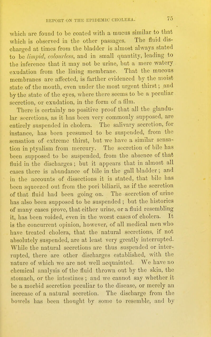 which are found to be coated with a mucus similar to that which is observed in the other passages. The fluid dis- charged at times from the bladder is almost always stated to be limpid, colourless, and in small quantity, leading to the inference that it may not be urine, but a mere watery exudation from the lining membrane. That the mucous membranes are affected, is farther evidenced by the moist state of the mouth, even under the most urgent thirst; and by the state of the eyes, where there seems to be a peculiar secretion, or exudation, in the form of a film. There is certainly no positive proof that all the glandu- lar secretions, as it has been very commonly supposed, are entirely suspended in cholera. The salivary secretion, for instance, has been presumed to be suspended, from the sensation of- extreme thirst, but we have a similar sensa- tion in ptyalism from mercury. The secretion of bile has been supposed to be suspended, from the absence of that fluid in the discharges; but it appears that in almost all cases there is abundance of bile in the gall bladder; and in the accounts of dissections it is stated, that bile has been squeezed out from the pori biliarii, as if the secretion of that fluid had been going on. The secretion of urine has also been supposed to be suspended ; but the histories of many cases prove, that either urine, or a fluid resembling it, has been voided, even in the worst cases of cholera. It is the concurrent opinion, however, of all medical men who have treated cholera, that the natural secretions, if not absolutely suspended, are at least very greatly interrupted. While the natural secretions are thus suspended or inter- rupted, there are other discharges established, with the nature of which we are not well acquainted. We have no chemical analysis of the fluid thrown out by the skin, the stomach, or the intestines ; and we cannot say whether it be a morbid secretion peculiar to the disease, or merely an increase of a natural secretion. The discharge from the bowels has been thought by some to resemble, and by