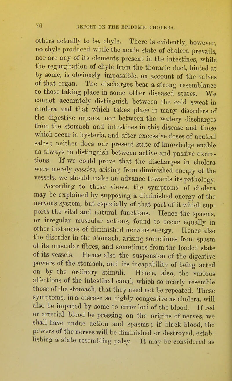 others actually to be, chyle. There is evidently, however, no chyle produced while the acute state of cholera prevails, nor are any of its elements present in the intestines, while the regurgitation of chyle from the thoracic duct, hinted at by some, is obviously impossible, on account of the valves of that organ. The discharges bear a strong resemblance to those taking place in some other diseased states. We cannot accurately distinguish between the cold sweat in cholera and that which takes place in many disorders of the digestive organs, nor between the watery discharges from the stomach and intestines in this disease and those which occur in hysteria, and after excessive doses of neutral salts ; neither does our present state of knowledge enable us always to distinguish between active and passive excre- tions. If we could prove that the discharges in cholera were merely passive, arising from diminished energy of the vessels, we should make an advance towards its pathology. According to these views, the symptoms of cholera may be explained by supposing a diminished energy of the nervous system, but especially of that part of it which sup- ports the vital and natural functions. Hence the spasms, or irregular muscular actions, found to occur equally in other instances of diminished nervous energy. Hence also the disorder in the stomach, arising sometimes from spasm of its muscular fibres, and sometimes from the loaded state of its vessels. Hence also the suspension of the digestive powers of the stomach, and its incapability of being acted on by the ordinary stimuli. Hence, also, the various aifections of the intestinal canal, which so nearly resemble those of the stomach, that they need not be repeated. These symptoms, in a disease so highly congestive as cholera, will also be imputed by some to error loci of the blood. If red or arterial blood be pressing on the origins of nerves, we shall have undue action and spasms ; if black blood, the powers of the nerves will be diminished or destroyed, estab- lishing a state resembling palsy. It may be considered as