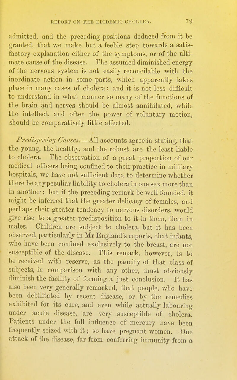 admitted, and the preceding positions deduced from it be granted, that we make but a feeble step towards a satis- factory explanation either of the symptoms, or of the ulti- mate cause of the disease. The assumed diminished energy of the nervous system is not easily reconcilable with the inordinate action in some parts, which apparently takes place in many cases of cholera; and it is not less difficult to understand in what manner so many of the functions of the brain and nerves should be almost annihilated, while the intellect, and often the power of voluntary motion, should be comparatively little affected. Predisposing Causes.—All accounts agree in stating, that the young, the healthy, and the robust are the least liable to cholera. The observation of a great proportion of our medical officers being confined to their practice in military hospitals, we have not sufficient data to determine whether there be any peculiar liability to cholera in one sex more than in another ; but if the preceding remark be well founded, it might be inferred that the greater delicacy of females, and perhaps their greater tendency to nervous disorders, would give rise to a greater predisposition to it in them, than in males. Children are subject to cholera, but it has been observed, particularly in Mr England's reports, that infants, who have been confined exclusively to the breast, are not susceptible of the disease. This remark, however, is to be received with reserve, as the paucity of that class of subjects, in comparison with any other, must obviously diminish the facility of forming a just conclusion. It has also been very generally remarked, that people, who have been debilitated by recent disease, or by the remedies exhibited for its cure, and even while actually labouring under acute disease, are very susceptible of cholera. Patients under the full influence of mercury have been frequently seized with it; so have pregnant women. One attack of the disease, far from conferring immunity from a