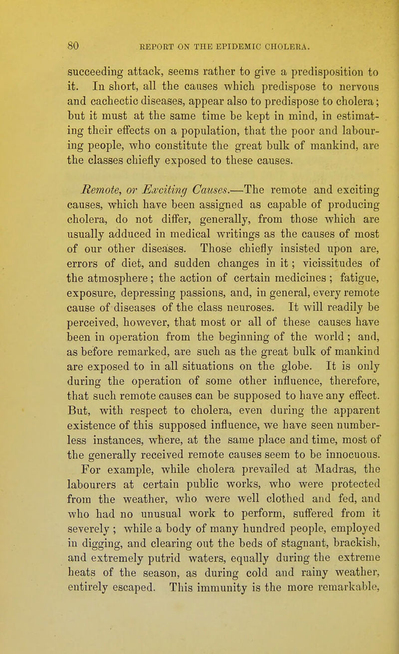 succeeding attack, seems rather to give a predisposition to it. In short, all the causes which predispose to nervous and cachectic diseases, appear also to predispose to cholera; but it must at the same time be kept in mind, in estimat- ing their effects on a population, that the poor and labour- ing people, who constitute the great bulk of mankind, are the classes chiefly exposed to these causes. Remote, or Ea;citing Causes.—The remote and exciting causes, which have been assigned as capable of producing cholera, do not differ, generally, from those which are usually adduced in medical writings as the causes of most of our other diseases. Those chiefly insisted upon are, errors of diet, and sudden changes in it; vicissitudes of the atmosphere; the action of certain medicines ; fatigue, exposure, depressing passions, and, in general, every remote cause of diseases of the class neuroses. It will readily be perceived, however, that most or all of these causes have been in operation from the beginning of the world ; and, as before remarked, are such as the great bulk of mankind are exposed to in all situations on the globe. It is only during the operation of some other influence, therefore, that such remote causes can be supposed to have any effect. But, with respect to cholera, even during the apparent existence of this supposed influence, we have seen number- less instances, where, at the same place and time, most of the generally received remote causes seem to be innocuous. For example, while cholera prevailed at Madras, the labourers at certain public works, who were protected from the weather, who were well clothed and fed, and who had no unusual work to perform, suffered from it severely ; while a body of many hundred people, employed in digging, and clearing out the beds of stagnant, brackish, and extremely putrid waters, equally during the extreme heats of the season, as during cold and rainy weather, entirely escaped. This immunity is the more remarkable,