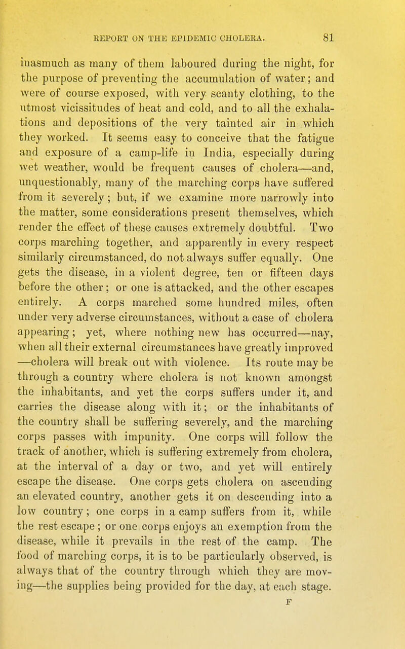 inasmuch as many of thera laboured during thie night, for the purpose of preventing the accumulation of water; and were of course exposed, with very scanty clothing, to the utmost vicissitudes of heat and cold, and to all the exhala- tions and depositions of the very tainted air in which they worked. It seems easy to conceive that the fatigue and exposure of a camp-life in India, especially during wet weather, would be frequent causes of cholera—and, unquestionably, many of the marching corps have suffered from it severely; but, if we examine more narrowly into the matter, some considerations present themselves, which render the effect of these causes extremely doubtful. Two corps marching together, and apparently in every respect similarly circumstanced, do not always suffer equally. One gets the disease, in a violent degree, ten or fifteen days before the other; or one is attacked, and the other escapes entirely. A corps marched some hundred miles, often under very adverse circumstances, without a case of cholera appearing; yet, where nothing new has occurred—nay, when aJl their external circumstances have greatly improved —cholera will break out with violence. Its route may be through a country where cholera is not known amongst the inhabitants, and yet the corps suffers under it, and carries the disease along with it; or the inhabitants of the country shall be suffering severely, and the marching corps passes with impunity. One corps will follow the track of another, which is suffering extremely from cholera, at the interval of a day or two, and yet will entirely escape the disease. One corps gets cholera on ascending an elevated country, another gets it on descending into a low country; one corps in a camp suffers from it, while the rest escape ; or one corps enjoys an exemption from the disease, while it prevails in the rest of the camp. The food of marching corps, it is to be particularl}? observed, is always that of the country through which they are mov- ing—the supplies being provided for the day, at each stage. F