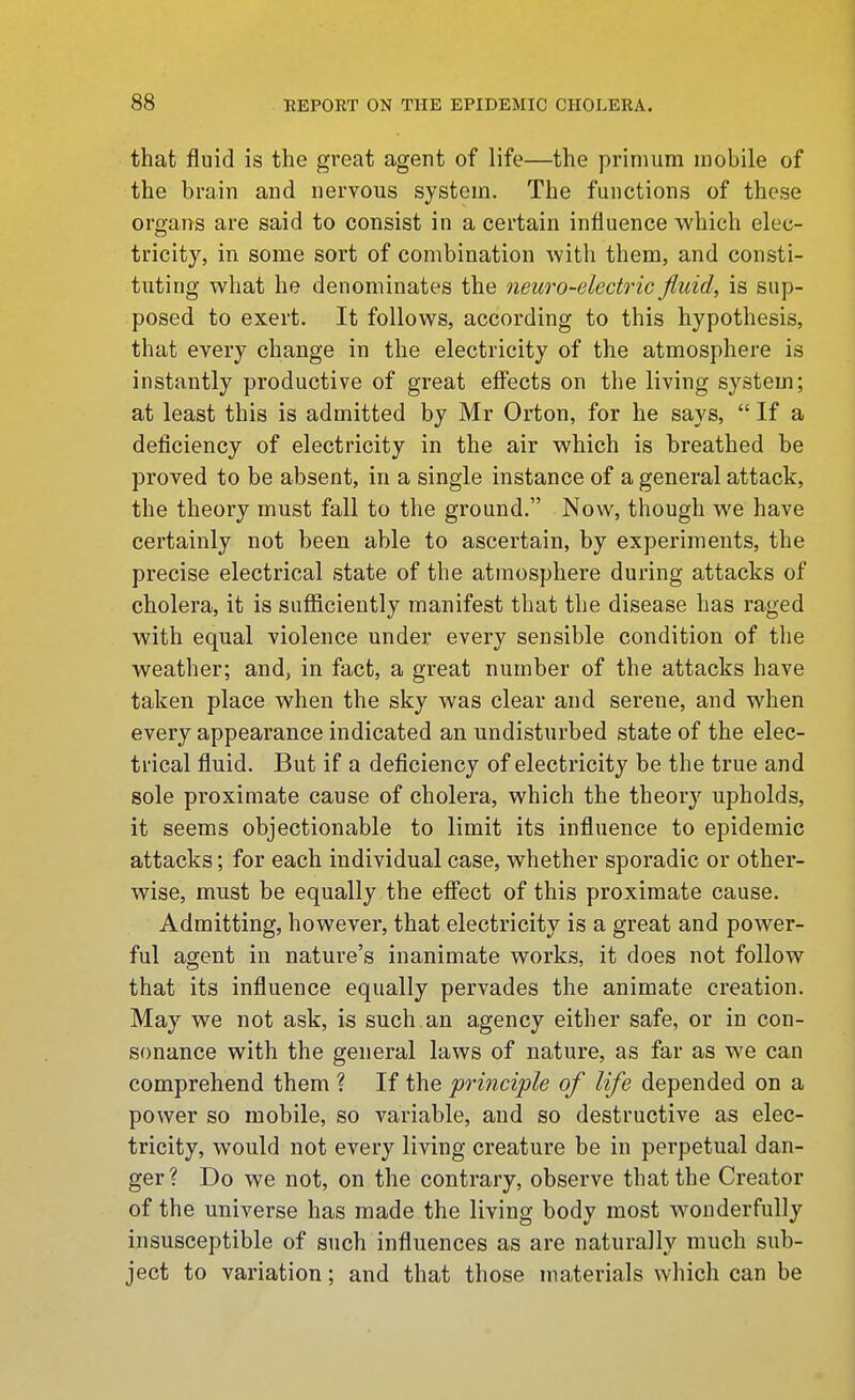 that fluid is the great agent of life—the primura mobile of the brain and nervous system. The functions of these organs are said to consist in a certain influence which elec- tricity, in some sort of combination with them, and consti- tuting what he denominates the newo-electric fluid, is sup- posed to exert. It follows, according to this hypothesis, that every change in the electricity of the atmosphere is instantly productive of great eff'ects on the living system; at least this is admitted by Mr Orton, for he says,  If a deficiency of electricity in the air which is breathed be proved to be absent, in a single instance of a general attack, the theory must fall to the ground. Now, though we have certainly not been able to ascertain, by experiments, the precise electrical state of the atmosphere during attacks of cholera, it is sufficiently manifest that the disease has raged with equal violence under every sensible condition of the weather; and, in fact, a great number of the attacks have taken place when the sky was clear and serene, and when every appearance indicated an undisturbed state of the elec- trical fluid. But if a deficiency of electricity be the true and sole proximate cause of cholera, which the theorj'^ upholds, it seems objectionable to limit its influence to epidemic attacks; for each individual case, whether sporadic or other- wise, must be equally the effect of this proximate cause. Admitting, however, that electricity is a great and power- ful agent in nature's inanimate works, it does not follow that its influence equally pervades the animate creation. May we not ask, is such an agency either safe, or in con- sonance with the general laws of nature, as far as we can comprehend them ? If the principle of life depended on a power so mobile, so variable, and so destructive as elec- tricity, would not every living creature be in perpetual dan- ger? Do we not, on the contrary, observe that the Creator of the universe has made the living body most wonderfully insusceptible of such influences as are naturally much sub- ject to variation; and that those materials which can be