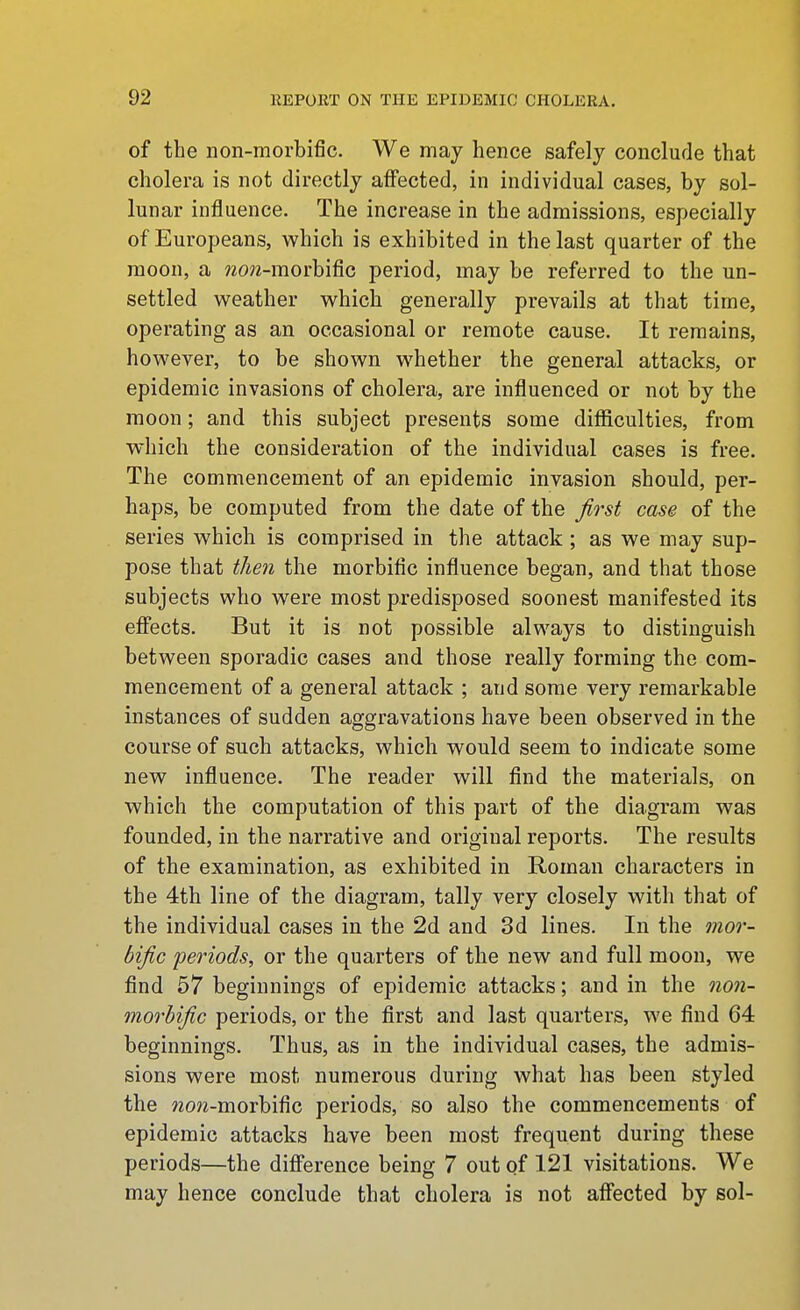 of the non-morbific. We may hence safely conclude that cholera is not directly affected, in individual cases, by sol- lunar influence. The increase in the admissions, especially of Europeans, which is exhibited in the last quarter of the moon, a wo^z-morbific period, may be referred to the un- settled weather which generally prevails at that time, operating as an occasional or remote cause. It remains, however, to be shown whether the general attacks, or epidemic invasions of cholera, are influenced or not by the moon; and this subject presents some difficulties, from which the consideration of the individual cases is free. The commencement of an epidemic invasion should, per- haps, be computed from the date of the first case of the series which is comprised in the attack; as we may sup- pose that then the morbific influence began, and that those subjects who were most predisposed soonest manifested its effects. But it is not possible always to distinguish between sporadic cases and those really forming the com- mencement of a general attack ; and some very remarkable instances of sudden aggravations have been observed in the course of such attacks, which would seem to indicate some new influence. The reader will find the materials, on which the computation of this part of the diagram was founded, in the narrative and original reports. The results of the examination, as exhibited in Roman characters in the 4th line of the diagram, tally very closely with that of the individual cases in the 2d and 3d lines. In the mor- bific periods, or the quarters of the new and full moon, we find 57 beginnings of epidemic attacks; and in the oion- morhific periods, or the first and last quarters, we find 64 beginnings. Thus, as in the individual cases, the admis- sions were most numerous during what has been styled the wow-morbific periods, so also the commencements of epidemic attacks have been most frequent during these periods—the difference being 7 out of 121 visitations. We may hence conclude that cholera is not affected by sol-