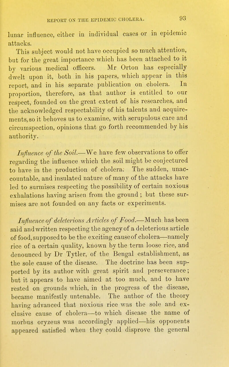 lunar influence, either in individual cases or in epidemic attacks. This subject would not have occupied so much attention, but for the great importance which has been attached to it by various medical officers. Mr Orton has especially dwelt upon it, both in his papers, which appear in this report, and in his separate publication on cholera. In proportion, therefore, as that author is entitled to our respect, founded on the great extent of his researches, and the acknowledged respectability of his talents and acquire- ments, so it behoves us to examine, with scrupulous care and circumspection, opinions that go forth recommended by his authority. • Influence of the Soil.—We have few observations to offer regarding the influence which the soil might be conjectured to have in the production of cholera; The sudden, unac- countable, and insulated nature of many of the attacks have led to surmises respecting the possibility of certain noxious exhalations having arisen from the ground ; but these sur- mises are not founded on any facts or experiments. Influence of deleterious Articles of Food.—Much has been said and written respecting the agency of a deleterious article of food, supposed to be the exciting causeof cholera—namely rice of a certain quality, know^n by the term loose rice, and denounced by Dr Tytler, of the Bengal establishment, as the sole cause of the disease. The doctrine has been sup- ported by its author with great spirit and perseverance; but it appears to have aimed at too much, and to have rested on grounds which, in the progress of the disease, became manifestly untenable. The author of the theory having advanced that noxious rice was the sole and ex- clusive cause of cholera—to which disease the name of morbus oryzeus was accordingly applied—his opponents appeared satisfied when they could disprove the general