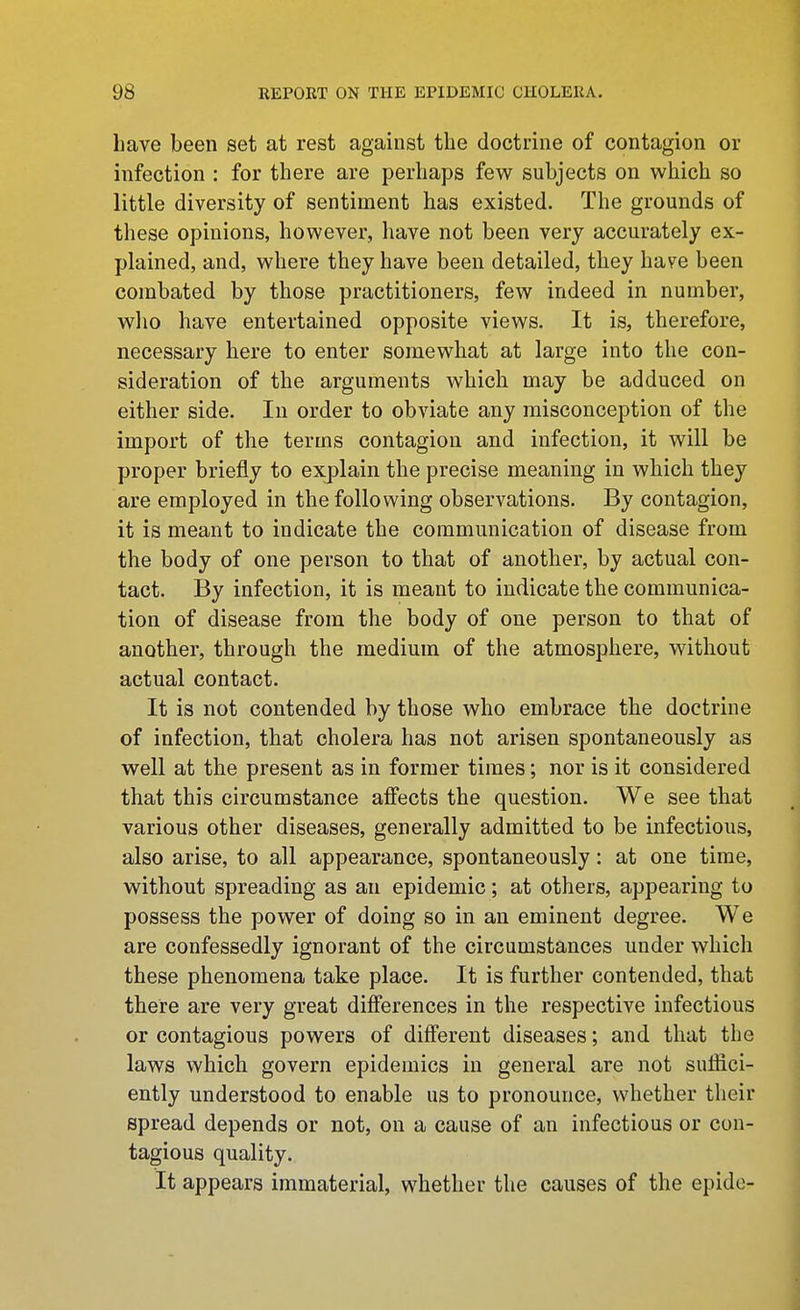 have been set at rest against the doctrine of contagion or infection : for there are perhaps few subjects on which so little diversity of sentiment has existed. The grounds of these opinions, however, have not been very accurately ex- plained, and, where they have been detailed, they have been combated by those practitioners, few indeed in number, wlio have entertained opposite views. It is, therefore, necessary here to enter somewhat at large into the con- sideration of the arguments which may be adduced on either side. In order to obviate any misconception of the import of the terms contagion and infection, it will be proper briefly to explain the precise meaning in which they are employed in the following observations. By contagion, it is meant to indicate the communication of disease from the body of one person to that of another, by actual con- tact. By infection, it is meant to indicate the communica- tion of disease from the body of one person to that of another, through the medium of the atmosphere, without actual contact. It is not contended by those who embrace the doctrine of infection, that cholera has not arisen spontaneously as well at the present as in former times; nor is it considered that this circumstance afi'ects the question. We see that various other diseases, generally admitted to be infectious, also arise, to all appearance, spontaneously: at one time, without spreading as an epidemic; at others, appearing to possess the power of doing so in an eminent degree. We are confessedly ignorant of the circumstances under which these phenomena take place. It is further contended, that there are very great differences in the respective infectious or contagious powers of different diseases; and that the laws which govern epidemics in general are not suffici- ently understood to enable us to pronounce, whether their spread depends or not, on a cause of an infectious or con- tagious quality. It appears immaterial, whether the causes of the epide-