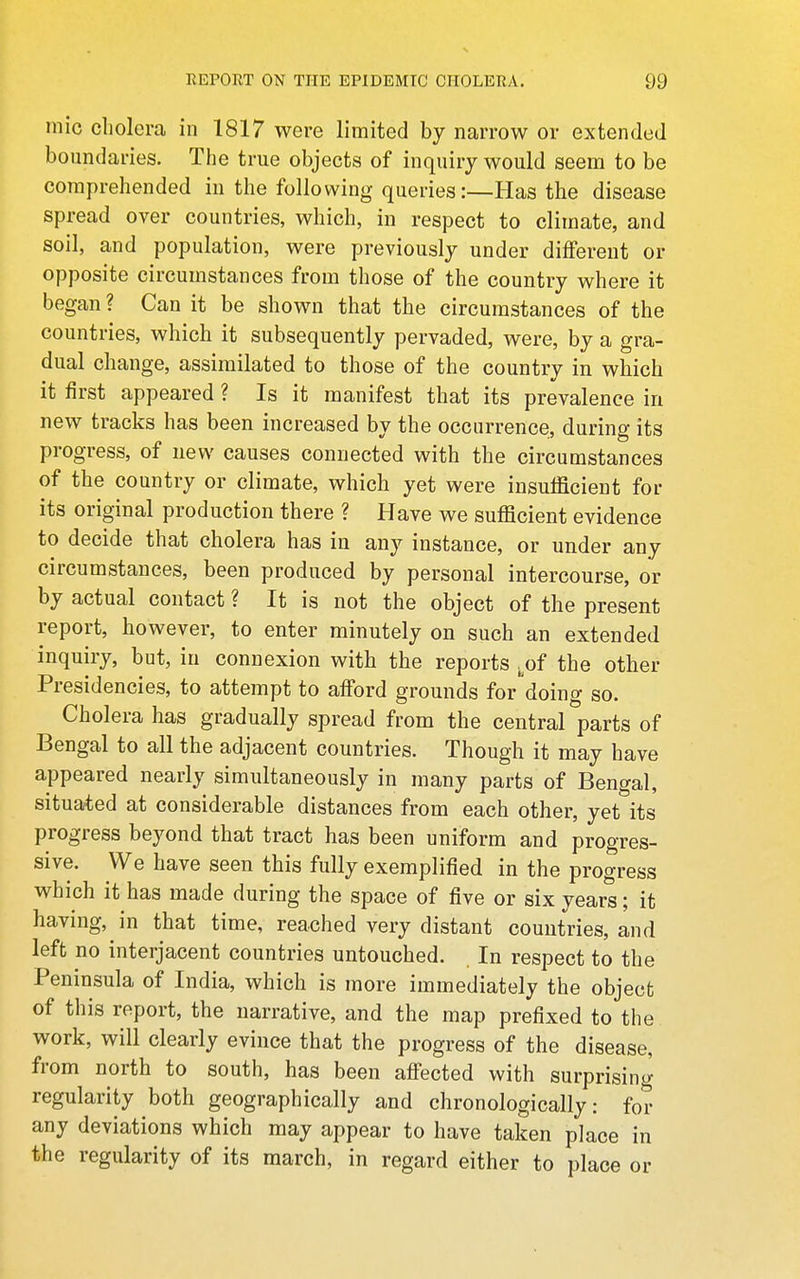 inic cholera in 1817 were limited by narrow or extended boundaries. The true objects of inquiry would seem to be comprehended in the following queries:—Has the disease spread over countries, which, in respect to climate, and soil, and population, were previously under different or opposite circumstances from those of the country where it began ? Can it be shown that the circumstances of the countries, which it subsequently pervaded, were, by a gra- dual change, assimilated to those of the country in which it first appeared ? Is it manifest that its prevalence in new tracks has been increased by the occurrence, during its progress, of new causes connected with the circumstances of the country or climate, which yet were insufficient for its original production there ? Have we sufficient evidence to decide that cholera has in any instance, or under any circumstances, been produced by personal intercourse, or by actual contact ? It is not the object of the present report, however, to enter minutely on such an extended inquiry, but, in connexion with the reports ^^of the other Presidencies, to attempt to afford grounds for'doing so. Cholera has gradually spread from the central parts of Bengal to all the adjacent countries. Though it may have appeared nearly simultaneously in many parts of Bengal, situated at considerable distances from each other, yet its progress beyond that tract has been uniform and progres- sive. We have seen this fully exemplified in the progress which it has made during the space of five or six years; it having, in that time, reached very distant countries, and left no interjacent countries untouched. In respect to the Peninsula of India, which is more immediately the object of this report, the narrative, and the map prefixed to the work, will clearly evince that the progress of the disease, from north to south, has been afi'ected with surprising regularity both geographically and chronologically: for any deviations which may appear to have taken place in the regularity of its march, in regard either to place or