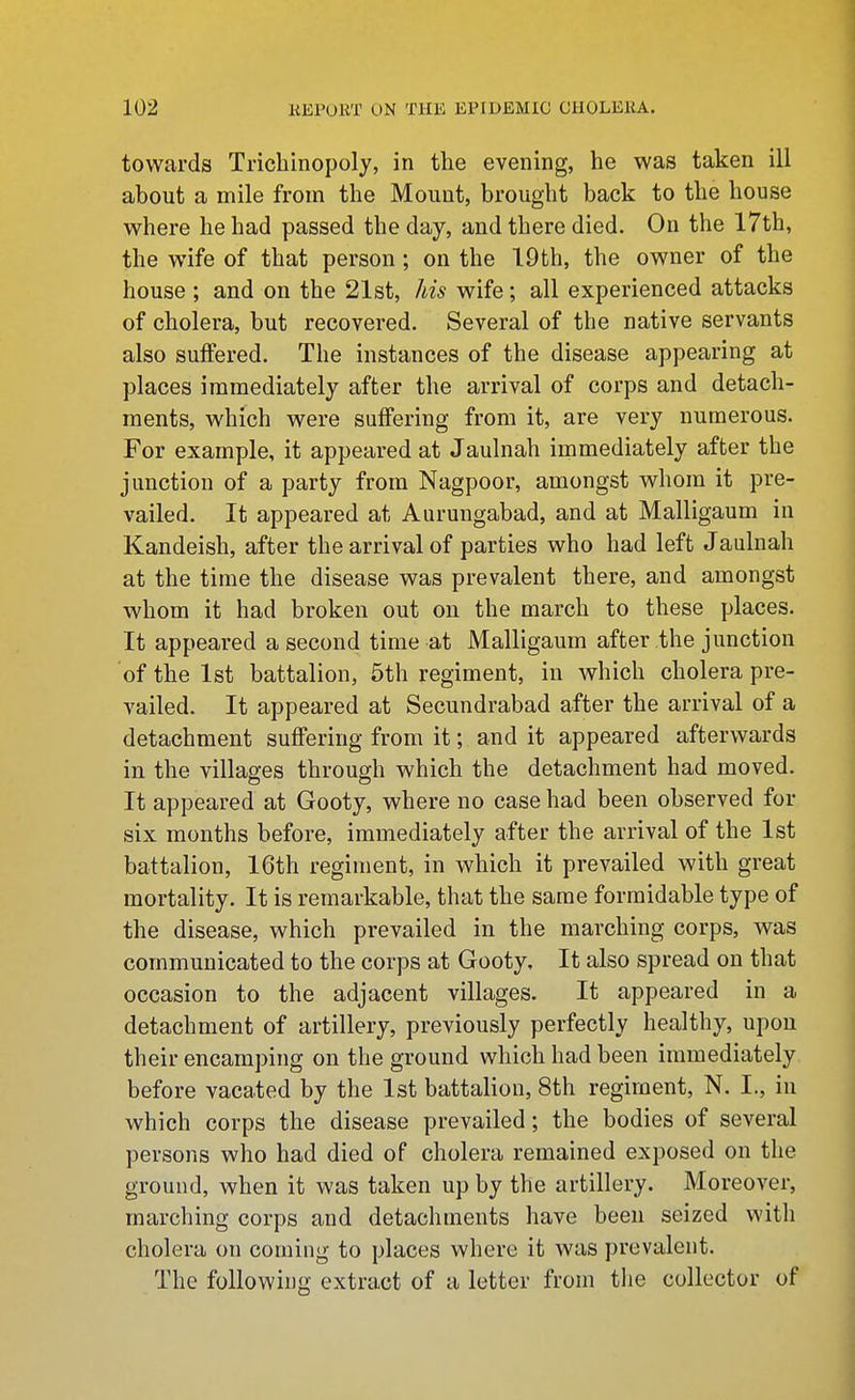 towards Tricliinopoly, in the evening, he was taken ill about a mile from the Mount, brought back to the house where he had passed the day, and there died. On the 17th, the wife of that person ; on the 19th, the owner of the house ; and on the 21st, his wife; all experienced attacks of cholera, but recovered. Several of the native servants also suffered. The instances of the disease appearing at places immediately after the arrival of corps and detach- ments, which were suffering from it, are very numerous. For example, it appeared at Jaulnah immediately after the junction of a party from Nagpoor, amongst whom it pre- vailed. It appeared at Aurungabad, and at Malligaum in Kandeish, after the arrival of parties who had left Jaulnah at the time the disease was prevalent there, and amongst whom it had broken out on the march to these places. It appeared a second time at Malligaum after the junction of the 1st battalion, 5th regiment, in which cholera pre- vailed. It appeared at Secundrabad after the arrival of a detachment suffering from it; and it appeared afterwards in the villages through which the detachment had moved. It appeared at Gooty, where no case had been observed for six months before, immediately after the arrival of the 1st battalion, 16th regiment, in which it prevailed with great mortality. It is remarkable, that the same formidable type of the disease, which prevailed in the marching corps, was communicated to the corps at Gooty, It also spread on that occasion to the adjacent villages. It appeared in a detachment of artillery, previously perfectly healthy, upon their encamping on the ground which had been immediately before vacated by the 1st battalion, 8th regiment, N. I., in which corps the disease prevailed; the bodies of several persons who had died of cholera remained exposed on the ground, when it was taken up by the artillery. Moreover, marching corps and detachments have been seized with cholera on coming to places where it was prevalent. The following extract of a letter from tiie collector of