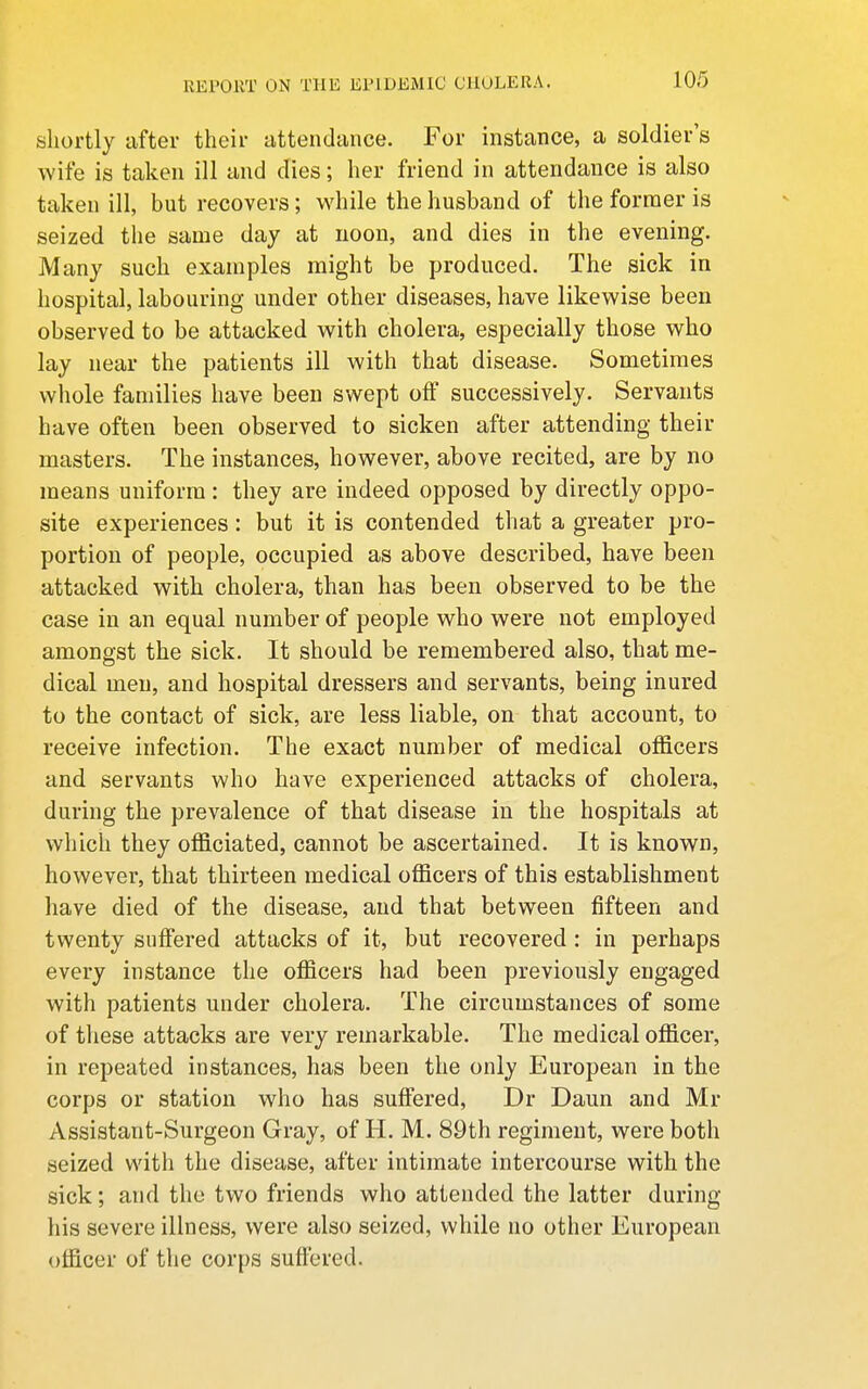 shortly after their iittendance. For instance, a soldier's wife is taken ill and dies; her friend in attendance is also taken ill, but recovers; while the husband of the former is seized the same day at noon, and dies in the evening. Many such examples might be produced. The sick in hospital, labouring under other diseases, have likewise been observed to be attacked with cholera, especially those who lay near the patients ill with that disease. Sometimes whole families have been swept off successively. Servants have often been observed to sicken after attending their masters. The instances, however, above recited, are by no means uniform: they are indeed opposed by directly oppo- site experiences: but it is contended that a greater pro- portion of people, occupied as above described, have been attacked with cholera, than has been observed to be the case in an equal number of people who were not employed amongst the sick. It should be remembered also, that me- dical men, and hospital dressers and servants, being inured to the contact of sick, are less liable, on that account, to receive infection. The exact number of medical officers and servants who have experienced attacks of cholera, during the prevalence of that disease in the hospitals at which they officiated, cannot be ascertained. It is known, however, that thirteen medical officers of this establishment have died of the disease, and that between fifteen and twenty suffered attacks of it, but recovered : in perhaps every instance the officers had been previously engaged with patients under cholera. The circumstances of some of these attacks are very remarkable. The medical officer, in repeated instances, has been the only European in the corps or station who has suffered, Dr Daun and Mr Assistant-Surgeon Gray, of H. M. 89th regiment, were both seized with the disease, after intimate intercourse with the sick; and the two friends who attended the latter during his severe illness, were also seized, while no other European officer of the corps suffered.