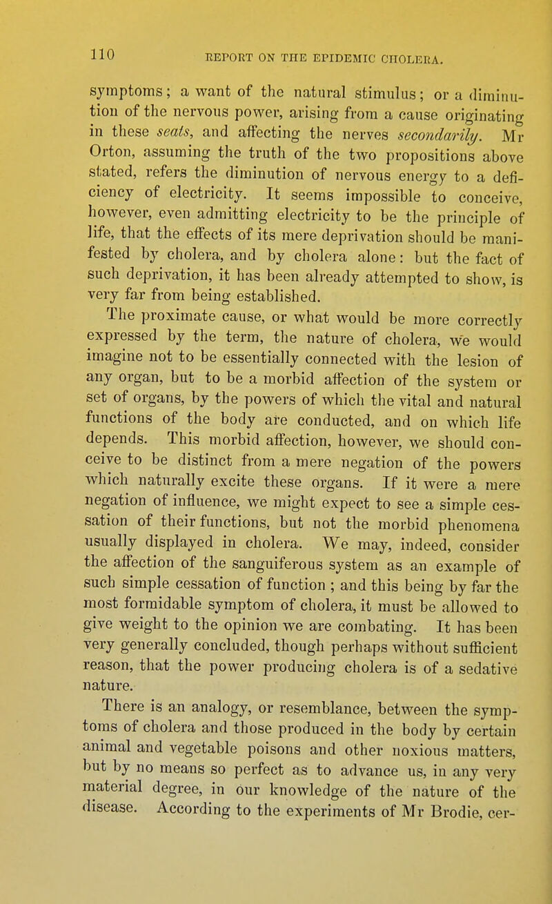 symptoms; a want of the natural stimulus; or a diminu- tion of the nervous power, arising from a cause originating in these seats, and affecting the nerves secondarily. Mr Orton, assuming the truth of the two propositions above stated, refers the diminution of nervous energy to a defi- ciency of electricity. It seems impossible to conceive, however, even admitting electricity to be the principle of life, that the effects of its mere deprivation should be mani- fested by cholera, and by cholera alone: but the fact of such deprivation, it has been already attempted to show, is very far from being established. The proximate cause, or what would be more correctly expressed by the term, the nature of cholera, we would imagine not to be essentially connected with the lesion of any organ, but to be a morbid affection of the system or set of organs, by the powers of which the vital and natural functions of the body are conducted, and on which life depends. This morbid affection, however, we should con- ceive to be distinct from a mere negation of the powers which naturally excite these organs. If it were a mere negation of influence, we might expect to see a simple ces- sation of their functions, but not the morbid phenomena usually displayed in cholera. We may, indeed, consider the affection of the sanguiferous system as an example of such simple cessation of function ; and this being by far the most formidable symptom of cholera, it must be allowed to give weight to the opinion we are combating. It has been very generally concluded, though perhaps without sufficient reason, that the power producing cholera is of a sedative nature. There is an analogy, or resemblance, between the symp- toms of cholera and those produced in the body by certain animal and vegetable poisons and other noxious matters, but by no means so perfect as to advance us, in any very material degree, in our knowledge of the nature of the disease. According to the experiments of Mr Brodie, cer-