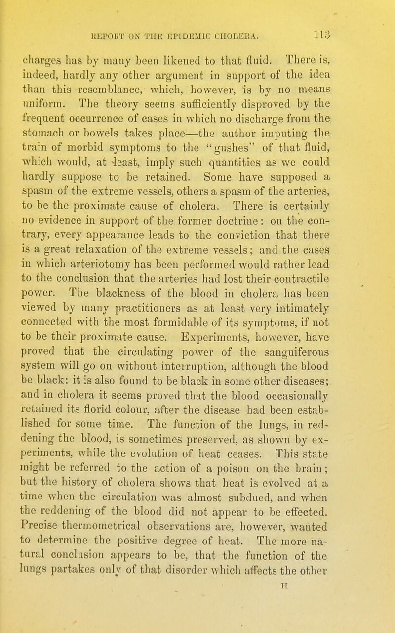 cliarges has by many been likened to that fluid. There is, indeed, hardly any other argument in support of the idea than this resemblance, which, however, is by no means uniform. The theory seems sufficiently disproved by the frequent occurrence of cases in which no discharge from the stomach or bowels takes place—the author imputing the train of morbid symptoms to the gushes of that fluid, which would, at -least, imply such quantities as we could hardly suppose to be retained. Some have supposed a spasm of the extreme vessels, others a spasm of the arteries, to be the proximate cause of cholera. There is certainly no evidence in support of the former doctrine: on the con- trary, every appearance leads to the conviction that there is a great relaxation of the extreme vessels; and the cases in which arteriotomy has been performed would rather lead to the conclusion that the arteries had lost their contractile power. The blackness of the blood in cholera has been viewed by many practitioners as at least very intimately connected with the most formidable of its symptoms, if not to be their proximate cause. Experiments, however, have proved that the circulating power of the sanguiferous system will go on without interruption, although the blood be black: it is also found to be black in some other diseases; and in cholera it seems proved that the blood occasionally retained its florid colour, after the disease had been estab- lished for some time. The function of the lungs, in red- dening the blood, is sometimes preserved, as shown by ex- periments, while the evolution of heat ceases. This state might be referred to the action of a poison on the brain; but the history of cholera shows that heat is evolved at a time when the circulation was almost subdued, and when the reddening of the blood did not appear to be eff'ected. Precise thermomctrical observations are, however, wanted to determine the positive degree of heat. The more na- tural conclusion appears to be, that the function of the lungs partakes only of that disorder which afl'ects the other II