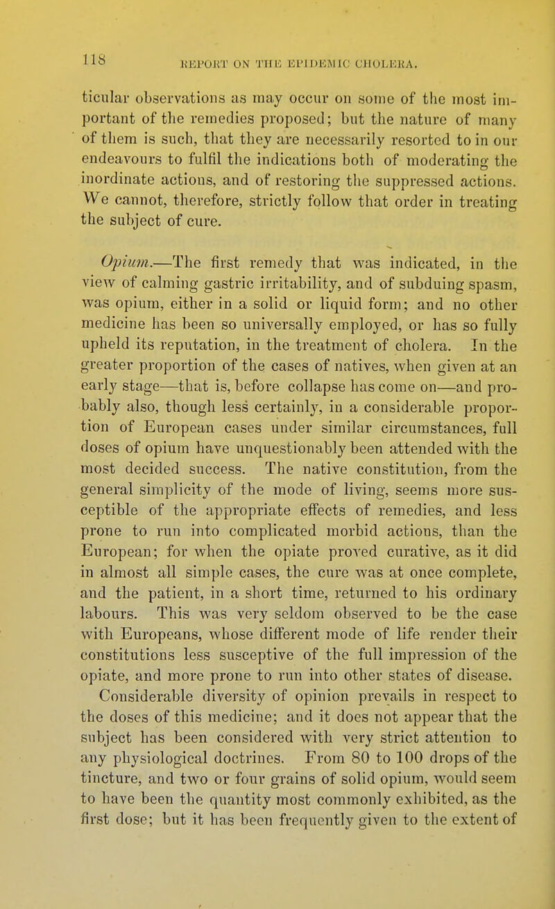 US KJiFOKT ON 'J'Uli Ei'lJJEMIC CilOLKKA, ticular observations as may occur on some of the most im- portant of the remedies proposed; but the nature of many of them is such, that they are necessarily resorted to in our endeavours to fulfil the indications both of moderating the inordinate actions, and of restoring the suppressed actions. We cannot, therefore, strictly follow that order in treating the subject of cure. Opium.—The first remedy that was indicated, in tiie vieAv of calming gastric irritability, and of subduing spasm, was opium, either in a solid or liquid form; and no other medicine has been so universally employed, or has so fully upheld its reputation, in the treatment of cholera. In the greater proportion of the cases of natives, when given at an early stage—that is, before collapse has come on—and pro- bably also, though less certainly, in a considerable propor- tion of European cases under similar circumstances, full doses of opium have unquestionably been attended with the most decided success. The native constitution, from the general simplicity of the mode of living, seems more sus- ceptible of the appropriate effects of remedies, and less prone to run into complicated morbid actions, than the European; for when the opiate proved curative, as it did in almost all simple cases, the cure was at once complete, and the patient, in a short time, returned to his ordinary labours. This was very seldom observed to be the case with Europeans, whose diflferent mode of life render their constitutions less susceptive of the full impression of the opiate, and more prone to run into other states of disease. Considerable diversity of opinion prevails in respect to the doses of this medicine; and it does not appear that the subject has been considered with very strict attention to any physiological doctrines. From 80 to 100 drops of the tincture, and two or four grains of solid opium, would seem to have been the quantity most commonly exhibited, as the first dose; but it has been frequently given to the extent of