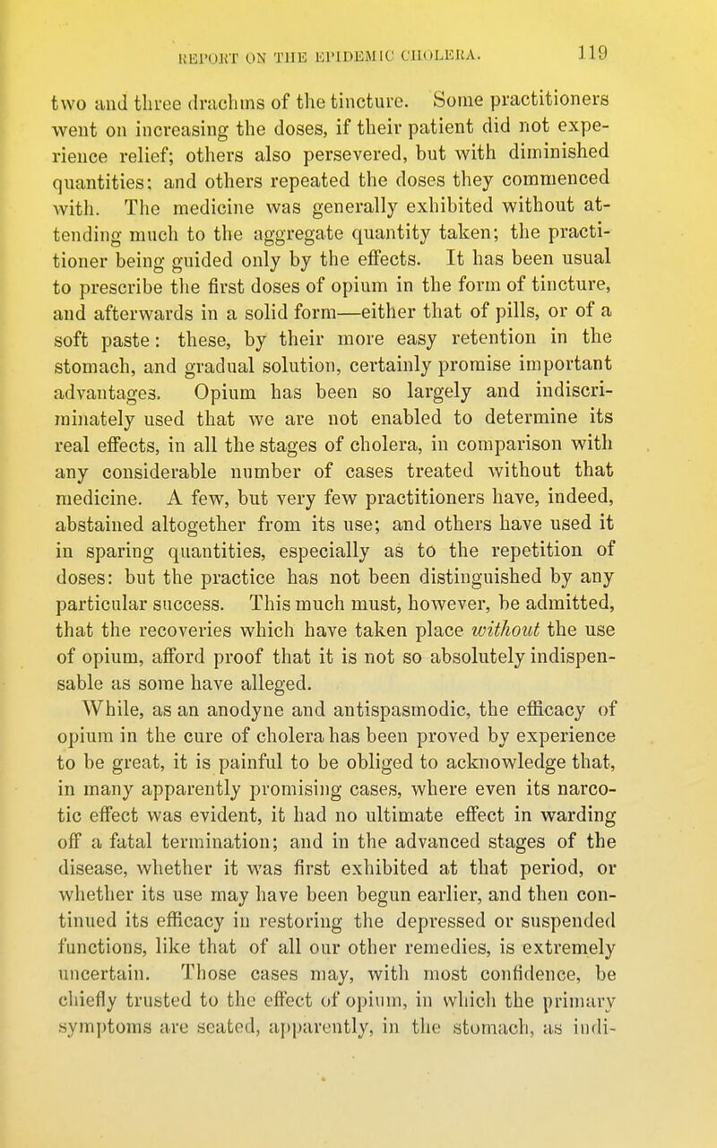 two and tlii-ee drachins of the tincture. Some practitioners went on increasing the doses, if their patient did not expe- rience relief; others also persevered, but with diminished quantities: and others repeated the doses they commenced Avith. The medicine was generally exhibited without at- tending much to the aggregate quantity taken; the practi- tioner being guided only by the effects. It has been usual to prescribe tlie first doses of opium in the form of tincture, and afterwards in a solid form—either that of pills, or of a soft paste: these, by their more easy retention in the stomach, and gradual solution, certainly promise important advantages. Opium has been so largely and indiscri- minately used that we are not enabled to determine its real effects, in all the stages of cholera, in comparison with any considerable number of cases treated without that medicine. A few, but very few practitioners have, indeed, abstained altogether from its use; and others have used it in sparing quantities, especially as to the repetition of doses: but the practice has not been distinguished by any particular success. This much must, however, be admitted, that the recoveries which have taken place without the use of opium, afford proof that it is not so absolutely indispen- sable as some have alleged. While, as an anodyne and antispasmodic, the efiicacy of opium in the cure of cholera has been proved by experience to be great, it is painful to be obliged to acknowledge that, in many apparently promising cases, where even its narco- tic effect was evident, it had no ultimate effect in warding off a fatal termination; and in the advanced stages of the disease, whether it was first exhibited at that period, or whether its use may have been begun earlier, and then con- tinued its efficacy in restoring the depressed or suspended functions, like that of all our other remedies, is extremely uncertain. Those cases may, with most confidence, be cliiefly trusted to the effect of opium, in whicli the primary symptoms are seated, aj)parently, in the stomach, as iiidi-