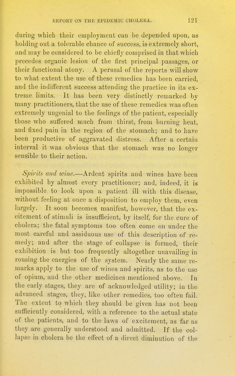 during which their employment can be depended upon, as holding out a tolerable chance of success, is extremely short, and may be considered to be chiefly comprised in that which precedes organic lesion of the first principal passages, or their functional atony. A perusal of the reports will show to what extent the use of these remedies has been carried, and the indifferent success attending the practice in its ex- treme limits. It has been very distinctly remarked by many practitioners, that the use of these remedies was often extremely ungenial to the feelings of the patient, especially those who suffered much from thirst, from burning heat, and fixed pain in the region of the stomach; and to have been productive of aggravated distress. After a certain interval it was obvious that the stomach was no longer sensible to their action. Spirits! and wine.—Ardent spirits and wines have been exhibited by almost every practitioner; and, indeed, it is impossible to look upon a patient ill with this disease, without feeling at once a disposition to employ them, even largely. It soon becomes manifest, however, that the ex- citement of stimuli is insufficient, by itself, for the cure of cholera; the fatal symptoms too often come on under the most careful and assiduous use of this description of re- medy; and after the stage of collapse is formed, their exhibition is but too frequently altogether unavailing in rousing the energies of the system. Nearly the same re- marks apply to the use of wines and spirits, as to the use of opium, and the other medicines mentioned above. In the early stages, they are of acknowledged utility; in the advanced stages, they, like other remedies, too often fail. The extent to which they should be given has not been sufliciently considered, witli a reference to the actual state of the patients, and to the laws of excitement, as far as they are generally understood and admitted. If the col- lapse in cholera be the effect of a direct diminution of the