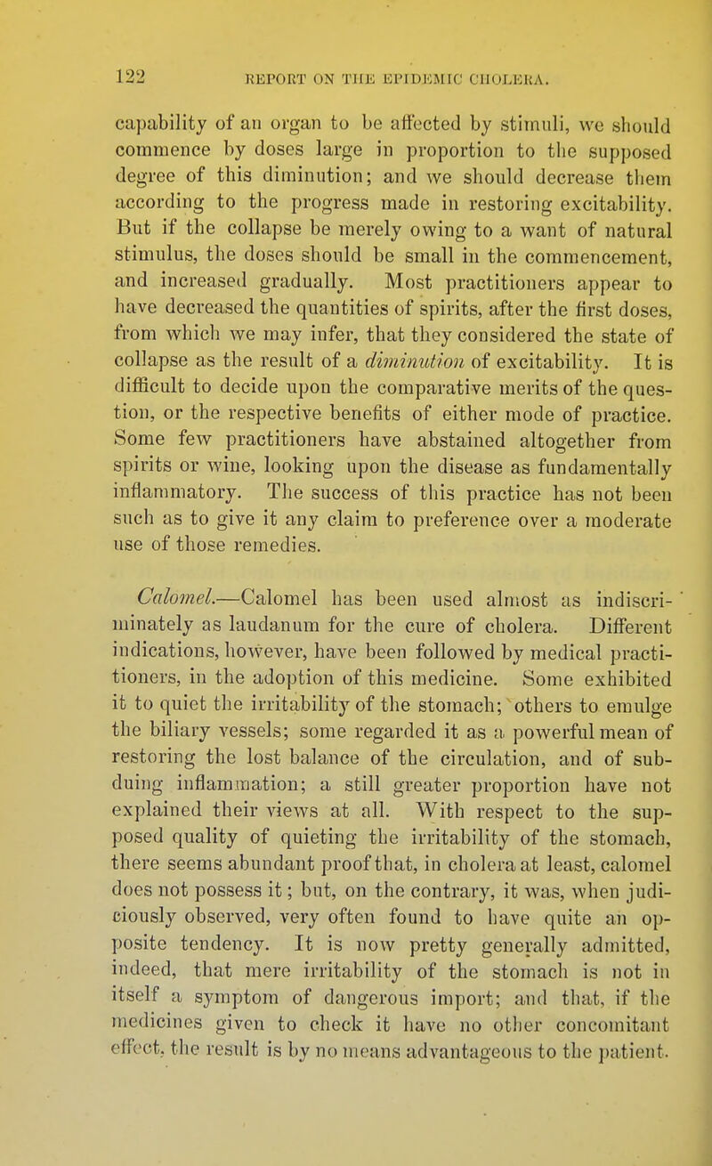 capability of an organ to be affected by stimuli, we should commence by doses large in proportion to the supposed degree of this diminution; and we should decrease them according to the progress made in restoring excitability. But if the collapse be merely owing to a want of natural stimulus, the doses should be small in the commencement, and increased gradually. Most practitioners appear to have decreased the quantities of spirits, after the first doses, from which we may infer, that they considered the state of collapse as the result of a diminution of excitability. It is difficult to decide upon the comparative merits of the ques- tion, or the respective benefits of either mode of practice. Some few practitioners have abstained altogether from spirits or wine, looking upon the disease as fundamentally inflammatory. The success of this practice has not been such as to give it any claim to preference over a moderate use of those remedies. Calomel.—Calomel has been used almost as indiscri- ' minately as laudanum for the cure of cholera. Different indications, however, have been followed by medical practi- tioners, in the adoption of this medicine. Some exhibited it to quiet the irritability of the stomach; others to emulge the biliary vessels; some regarded it as a powerful mean of restoring the lost balance of the circulation, and of sub- duing inflammation; a still greater proportion have not explained their views at all. With respect to the sup- posed quality of quieting the irritability of the stomach, there seems abundant proof that, in cholera at least, calomel does not possess it; but, on the contrary, it was, when judi- ciously observed, very often found to have quite an op- posite tendency. It is now pretty generally admitted, indeed, that mere irritability of the stomach is not in itself a symptom of dangerous import; and that, if the medicines given to check it have no other concomitant effect, the result is by no means advantageous to tlie patient.