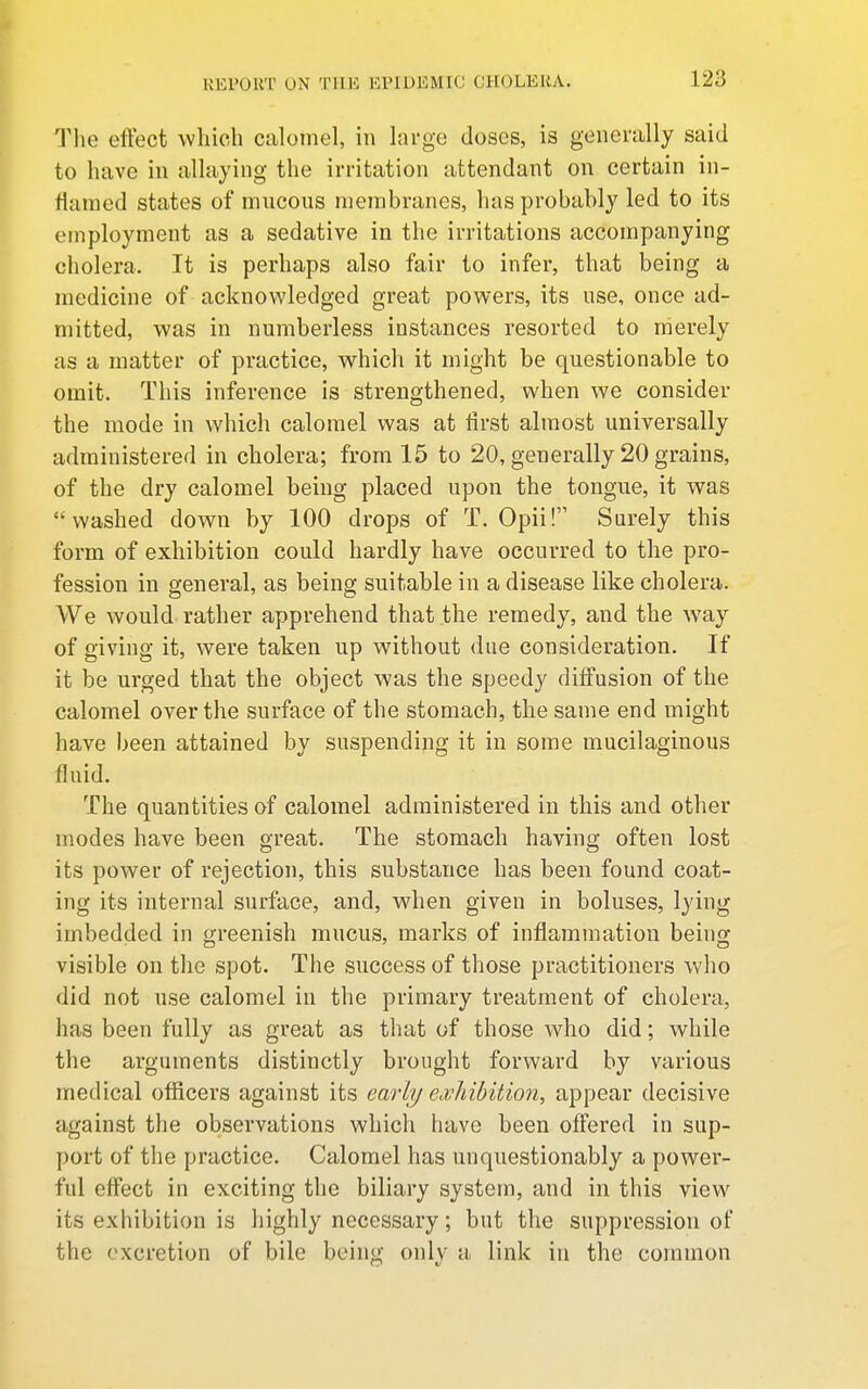 The effect which calomel, in hirge doses, is generally said to have in allaying the irritation attendant on certain in- flamed states of mncons membranes, has probably led to its employment as a sedative in the irritations accompanying cholera. It is perhaps also fair to infer, that being a medicine of acknowledged great powers, its nse, once ad- mitted, was in numberless instances resorted to merely as a matter of practice, which it might be questionable to omit. This inference is strengthened, when we consider the mode in which calomel was at first almost universally administered in cholera; from 15 to 20, generally 20 grains, of the dry calomel being placed upon the tongue, it was washed down by 100 drops of T. Opii! Surely this form of exhibition could hardly have occurred to the pro- fession in general, as being suitable in a disease like cholera. We would rather apprehend that the remedy, and the way of giving it, were taken up without due consideration. If it be urged that the object was the speedy diffusion of the calomel over the surface of the stomach, the same end might have been attained by suspending it in some mucilaginous fluid. The quantities of calomel administered in this and other modes have been great. The stomach having often lost its power of rejection, this substance has been found coat- ing its internal surface, and, when given in boluses, lying imbedded in greenish mucus, marks of inflammation being visible on the spot. The success of those practitioners who did not use calomel in the primary treatment of cholera, has been fully as great as that of those Avho did; while the arguments distinctly brought forward by various medical officers against its early ecvliibition, appear decisive against the observations which have been offered in sup- port of the practice. Calomel has unquestionably a power- ful effect in exciting the biliary system, and in this view its exhibition is highly necessary; but the suppression of the excretion of bile being only a link in the common