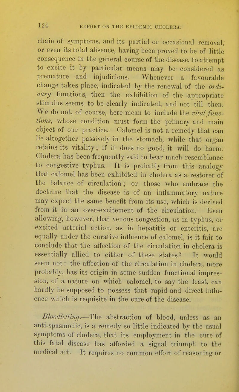 chain of symptonis, and its partial or occasional removal, or even its total absence, having been proved to be of little consequence in the general course of the disease, to attempt to excite it hy particular means may be considered as premature and injudicious. Whenever a favourable change takes place, indicated by the renewal of the ordi- nary functions, then the exliibition of the appropriate stimulus seems to be clearly indicated, and not till then. We do not, of course, here mean to include the mtal func- tions, whose condition must form the primary and main object of our practice. Calom.el is not a remedy that can lie altogether passively in the stomach, while that organ retains its vitality; if it does no good, it will do harm. Cholera has been frequently said to bear much resemblance to congestive typhus. It is probably from this analogy that calomel has been exhibited in cholera as a restorer of the balance of circulation; or those who embrace the doctrine that the disease is of an inflammatory nature may expect the same benefit from its use, which is derived from it in an over-excitement of the circulation. Even allowing, however, that venous congestion, as in typhus, or excited arterial action, as in hepatitis or enteritis, are equally under the curative influence of calomel, is it fair to conclude that the aff'ection of the circulation in cholera is essentially allied to either of these states? It would seem not: the affection of the circulation in cholera, more probably, .has its origin in some sudden functional impres- sion, of a nature on which calomel, to say the least, can hardly be supposed to possess that rapid and direct influ- ence which is requisite in the cure of the disease. Bloodlettinfi.—The abstraction of blood, unless as an anti-spasmodic, is a remedy so little indicated by the usual symptoms of cholera, that its employment in the cure of this fatal disease has afforded a signal triumph to the medical art. It requires no common effort of reasoning or