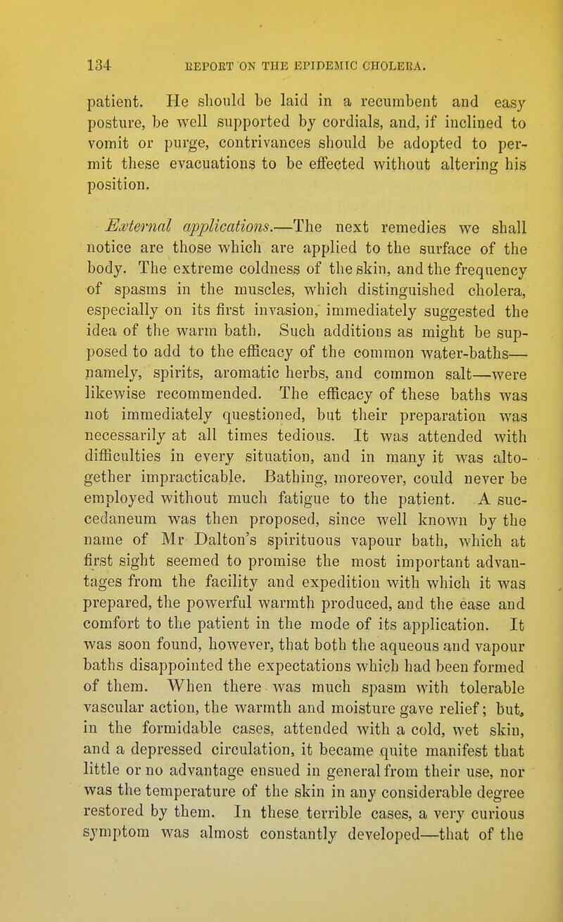 patient. He should be laid in a recumbent and easy posture, be well supported bj cordials, and, if inclined to vomit or purge, contrivances should be adopted to per- mit these evacuations to be effected without altering his position. Ewternal applications.—The next remedies we shall notice are those which are applied to the surface of the body. The extreme coldness of the skin, and the frequency of spasms in the muscles, which distinguished cholera, especially on its first invasion, immediately suggested the idea of the warm bath. Such additions as might be sup- posed to add to the efficacy of the common water-baths— namely, spirits, aromatic herbs, and common salt—were likewise recommended. The efficacy of these baths was not immediately questioned, but their preparation was necessarily at all times tedious. It was attended with difficulties in every situation, and in many it was alto- gether impracticable. Bathing, moreover, could never be employed without much fatigue to the patient. A suc- cedaneum was then proposed, since well known by the name of Mr Dalton's spirituous vapour bath, which at first sight seemed to promise the most important advan- tages from the facility and expedition with which it was prepared, the powerful warmth produced, and the ease and comfort to the patient in the mode of its application. It was soon found, however, that both the aqueous and vapour baths disappointed the expectations which had been formed of them. When there was much spasm with tolerable vascular action, the warmth and moisture gave relief; but in the formidable cases, attended with a cold, wet skin, and a depressed circulation, it became quite manifest tha.t little or no advantage ensued in general from their use, nor was the temperature of the skin in any considerable degree restored by them. In these terrible cases, a very curious symptom was almost constantly developed—that of the