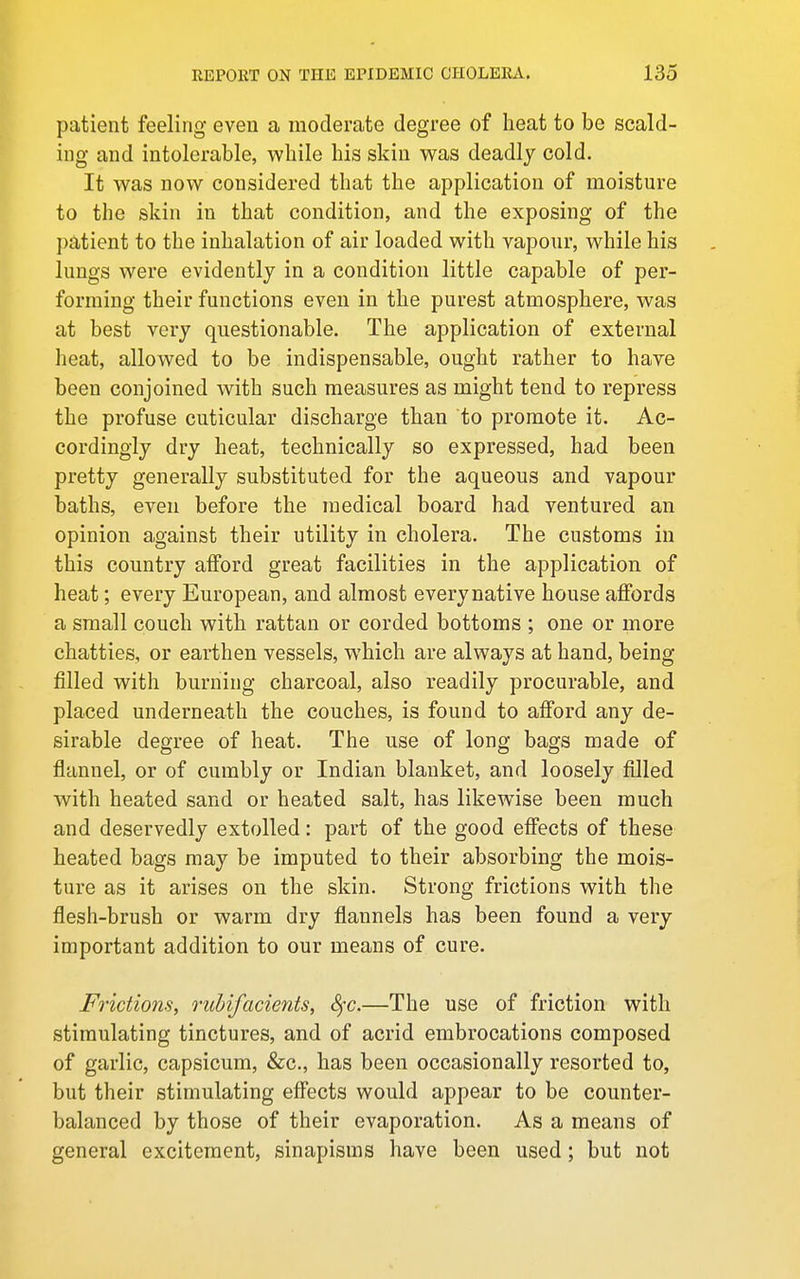 patient feeling even a moderate degree of heat to be scald- ing and intolerable, while his skin was deadly cold. It was now considered that the application of moisture to the skin in that condition, and the exposing of the patient to the inhalation of air loaded with vapour, while his lungs were evidently in a condition little capable of per- forming their functions even in the purest ataiosphere, was at best very questionable. The application of external heat, allowed to be indispensable, ought rather to have been conjoined with such measures as might tend to repress the profuse cuticular discharge than to promote it. Ac- cordingly dry heat, technically so expressed, had been pretty generally substituted for the aqueous and vapour baths, even before the medical board had ventured an opinion against their utility in cholera. The customs in this country afford great facilities in the application of heat; every European, and almost every native house affords a small couch with rattan or corded bottoms ; one or more chatties, or earthen vessels, which are always at hand, being filled with burning charcoal, also readily procurable, and placed underneath the couches, is found to afford any de- sirable degree of heat. The use of long bags made of flannel, or of cumbly or Indian blanket, and loosely filled with heated sand or heated salt, has likewise been much and deservedly extolled: part of the good effects of these heated bags may be imputed to their absorbing the mois- ture as it arises on the skin. Strong frictions with the flesh-brush or warm dry flannels has been found a very important addition to our means of cure. Frictions, ruhifacients, Sfc.—The use of friction with stimulating tinctures, and of acrid embrocations composed of garlic, capsicum, &c., has been occasionally resorted to, but their stimulating effects would appear to be counter- balanced by those of their evaporation. As a means of general excitement, sinapisms have been used ; but not