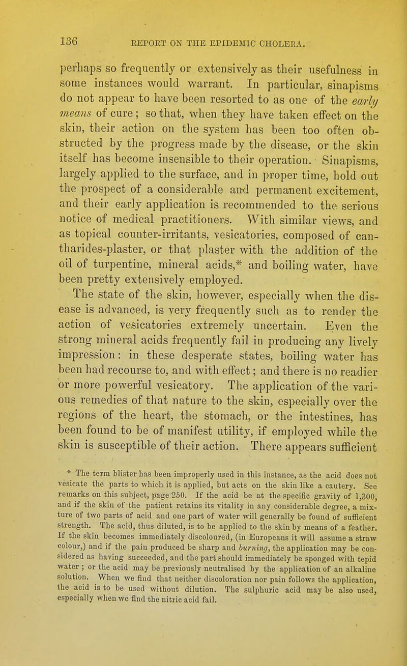 ])erliaps so frequently or extensively as their usefulness in some instances would warrant. In particular, sinapisms do not appear to have been resorted to as one of the early means of cure; so that, when they have taken effect on the skin, their action on the system has been too often ob- structed by the progress made by the disease, or the skin itself has become insensible to their operation. Sinapisms, largely applied to the surface, and in proper time, hold out the prospect of a considerable and permanent excitement, and their early application is recommended to the serious notice of medical practitioners. With similar views, and as topical counter-irritants, vesicatories, composed of can- tharides-plaster, or that plaster with the addition of the oil of turpentine, mineral acids,* and boiling water, have been pretty extensively employed. The state of the skin, however, especially when the dis- ease is advanced, is very frequently such as to render the action of vesicatories extremely uncertain. Even the strong mineral acids frequently fail in producing any lively impression: in these desperate states, boiling water has been had recourse to, and with effect; and there is no readier or more powerful vesicatory. The application of the vari- ous remedies of that nature to the skin, especially over the regions of the heart, the stomach, or the intestines, has been found to be of manifest utility, if employed while the skin is susceptible of their action. There appears sufficient * The term blister has been improperly used in this instance, as the acid does not vesicate the parts to which it is applied, but acts on the skin like a cautery. See remarks on this subject, page 250. If the acid be at the specific gravity of 1,300, and if the skin of the patient retains its vitality in any considerable degree, a mix- ture of tvro parts of acid and one part of water will generally be found of sufficient strength. The acid, thus diluted, is to be applied to the skin by means of a feather. If the skin becomes immediately discoloured, (in Europeans it will assume a straw colour,) and if the pain produced be sharp and burning, the application may be con- sidered as having succeeded, and the part should immediately be sponged with tepid water ; or the acid may be previously neutralised by the application of an alkaline solution. When we find that neither discoloration nor pain follows the application, the acid is to be used without dilution. The sulphuric acid may be also used, especially when we find the nitric acid fail.