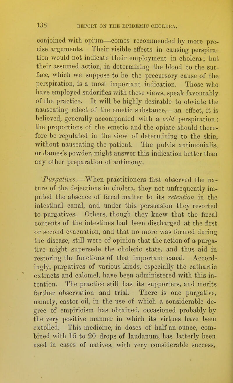 conjoined with opium—comes recommended by more pre- cise arguuients. Their visible effects in causing perspira- tion would not indicate their employment in cholera; but their assumed action, in determining the blood to the sur- face, which we suppose to be the precursory cause of the perspiration, is a most important indication. Those who have employed sudorifics wdth these views, speak favourably of the practice. It will be highly desirable to obviate the nauseating effect of the emetic substance,—an effect, it is believed, generally accompanied with a cold perspiration: the proportions of the emetic and the opiate should there- fore be regulated in the view of determining to the skin, without nauseating the patient. The pulvis antimonialis, or James's powder, might answer this indication better than any other preparation of antimony. Purgatives.—When practitioners first observed the na- ture of the dejections in cholera, they not unfrequently im- puted the absence of fsecal matter to its retention in the intestinal canal, and under this persuasion they resorted to purgatives. Others, though they knew that the faecal contents of the intestines had been discharged at the first or second evacuation, and that no more was formed durino- the disease, still were of opinion that the action of a purga- tive might supersede the choleric state, and thus aid in restoring the functions of that important canal. Accord- ingly, purgatives of various kinds, especially the cathartic extracts and calomel, have been administered with this in- tention. The practice still has its supporters, and merits farther observation and trial. There is one purgative, namely, castor oil, in the use of which a considerable de- gree of empiricism has obtained, occasioned probablj' by the very positive manner in which its virtues have been extolled. This medicine, in doses of half an ounce, com- bined with 15 to 20 drops of laudanum, has latterly been used in cases of natives, with very considerable success,