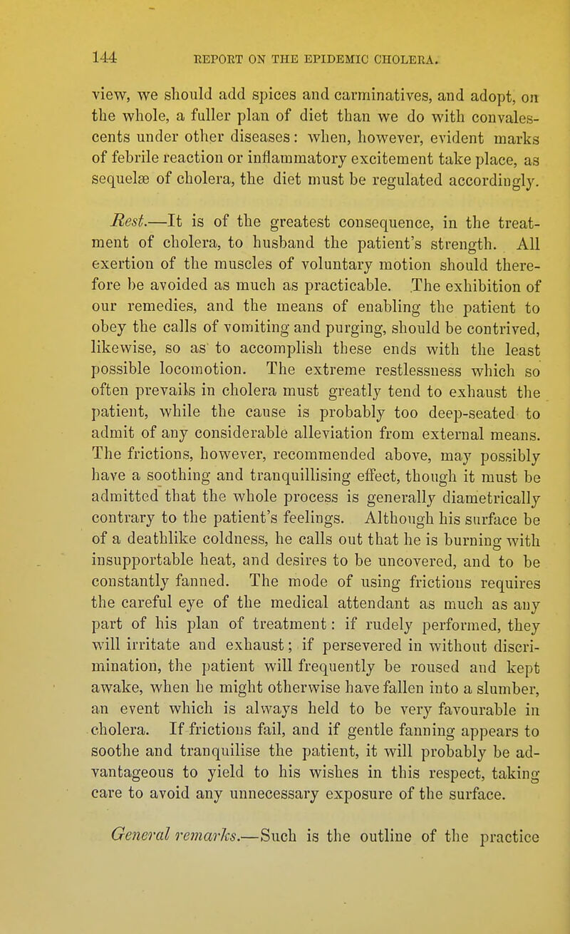 view, we should add spices and carminatives, and adopt, on the whole, a fuller plan of diet than we do with convales- cents under other diseases: when, however, evident marks of fehrile reaction or inflammatory excitement take place, as sequelse of cholera, the diet must be regulated accordingly. Best.—It is of the greatest consequence, in the treat- ment of cholera, to husband the patient's strength. All exertion of the muscles of voluntary motion should there- fore be avoided as much as practicable. The exhibition of our remedies, and the means of enabling the patient to obey the calls of vomiting and purging, should be contrived, likewise, so as' to accomplish these ends with the least possible locomotion. The extreme restlessness which so often prevails in cholera must greatly tend to exhaust the patient, while the cause is probably too deep-seated to admit of any considerable alleviation from external means. The frictions, however, recommended above, may possibly have a soothing and tranquillising effect, though it must be admitted that the whole process is generally diametrically contrary to the patient's feelings. Although his surface be of a deathlike coldness, he calls out that he is burniug with insupportable heat, and desires to be uncovered, and to be constantly fanned. The mode of using frictions requires the careful eye of the medical attendant as much as any part of his plan of treatment: if rudely performed, they will irritate and exhaust; if persevered in without discri- mination, the patient will frequently be roused and kept awake, when he might otherwise have fallen into a slumber, an event which is always held to be very favourable in cholera. If frictions fail, and if gentle fanning appears to soothe and tranquilise the patient, it will probably be ad- vantageous to yield to his wishes in this respect, taking care to avoid any unnecessary exposure of the surface. General remarks.—Such is the outline of the practice