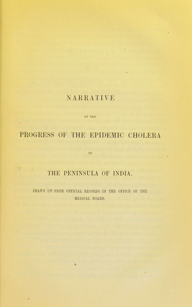 NAKRATIVE OF THK PROGRESS OF THE EPIDEMIC CHOLERA IN THE PENINSULA OF INDIA. DEAWN UP FROM OFFICIAL EECORDS IN THE OFFICE OF THE MEDICAL BOARD.