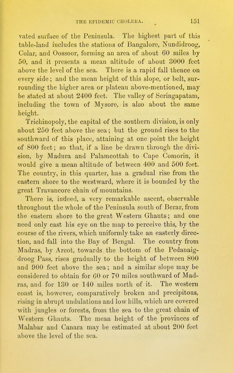 vated surface of the Peninsula. The highest part of this table-land includes the stations of Bangalore, Nundidroog, Colar, and Oossoor, forming an area of about 60 miles by 50, and it presents a mean altitude of about 3000 feet above the level of the sea. There is a rapid fall thence on every side; and the mean height of this slope, or belt, sur- rounding the higher area or plateau above-mentioned, may be stated at about 2400 feet. The valley of Seringapatam, including the tow^n of Mysore, is also about the same height. Trichinopoly, the capital of the southern division, is only about 250 feet above the sea; but the ground rises to the southward of this place, attaining at one point the height of 800 feet; so that, if a line be drawn througli the divi- sion, by Madura and Palamcottah to Cape Comorin, it would give a mean altitude of between 400 and 500 feet. The country, in this quarter, has a gradual rise from the eastern shore to the westward, where it is bounded by the great Travancore chain of mountains. There is, indeed, a very remarkable ascent, observable throughout the whole of the Peninsula south of Berar, from the eastern shore to the great Western Ghauts; and one need only cast his eye on the map to perceive this, by the course of the rivers, which uniformly take an easterly direc- tion, and fall into the Bay of Bengal. The country from Madras, by Arcot, towards the bottom of the Pedanaig- droog Pass, rises gradually to the height of between 800 and 900 feet above the sea; and a similar slope may be considered to obtain for 60 or 70 miles southward of Mad- ras, and for 130 or 140 miles north of it. The western coast is, however, comparatively broken and precipitous, rising in abrupt undulations and low hills, which are covered with jungles or forests, from the sea to the great chain of Western Ghauts. The mean height of the provinces of Malabar and Canara may be estimated at about 200 feet above the level of the sea.