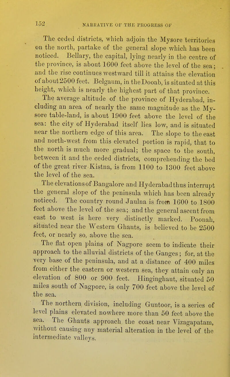 The ceded districts, which adjoin the Mysore territories on the north, partake of the general slope which has been noticed. Bellarj, the capital, lying nearly in the centre of the province, is about 1600 feet above the level of the sea; and the rise continues v^estward till it attains the elevation of about2500 feet. Belgaiim, in theDooab, is situated at this height, which is nearly the highest part of that province. The average altitude of the province of Hyderabad, in- cluding an area of nearly the same magnitude as the My- sore table-land, is about 1900 feet above the level of the sea: the city of Hyderabad itself lies low, and is situated near the northern edge of this area. The slope to the east and north-west from this elevated portion is rapid, that to the north is much more gradual; the space to the south, between it and the ceded districts, comprehending the bed of the great river Kistna, is from 1100 to ]300 feet above the level of the sea. The elevations of Bangalore and Hyderabad thus interrupt the general slope of the peninsula which has been already noticed. The country round Jaulna is from 1600 to 1800 feet above the level of the sea; and the general ascent from east to west is here very distinctly marked. Poouah, situated near the Western Ghauts, is believed to be 2500 feet, or nearly so, above the sea. The flat open plains of Nagpore seem to indicate their approach to the alluvial districts of the Ganges; for, at the very base of the peninsula, and at a distance of 400 miles from either the eastern or western sea, they attain only an elevation of 800 or 900 feet. Hinginghaut, situated 50 miles south of Nagpore, is only 700 feet above the level of the sea. The northern division, including Guntoor, is a series of level plains elevated nowhere more than 50 feet above the sea. The Ghauts approach the coast near Vizagapatam, without causing any material alteration in the level of the intermediate valleys.