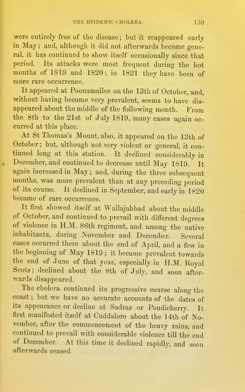 were entirely free of the disease; but it reappeared early in May; and, although it did not afterwards become gene- ral, it has continued to show itself occasionally since that period. Its attacks were most frequent during the hot months of 1819 and 1820; in 1821 they have been of more rare occurrence. It appeared at Poonamallee on the 13th of October, and, without having become very prevalent, seems to have dis- appeared about the middle of the following month. From the 8th to the 21st of July 1819, many cases again oc- curred at this place. At St Thomas's Mount, also, it appeared on the 13th of October; but, although not very violent or general, it con- tinued long at this station. It declined considerably in December, and continued to decrease until May 1819. It again increased in May; and, during the three subsequent months, was more prevalent than at any preceding period of its course. It declined in September, and early in 1820 became of rare occurrence. It first showed itself at Wallajahbad about the middle of October, and continued to prevail with different decrees of violence in H.M. 86th regiment, and among the native inhabitants, during November and December. Several cases occurred there about the end of April, and a few in the beginning of May 1819; it became prevalent towards the end of June of that year, especially in H.M. Royal Scots; declined about the 8th of July, and soon after- wards disappeared. The cholera continued its progressive course along the coast; but we have no accurate accounts of the dates of its appearance or decline at Sadras or Pondicherry. It first manifested itself at Cuddalore about the 14th of No- vember, after the commencement of the heavy rains, and continued to prevail with considerable violence till the end of December. At this time it declined rapidly, and soon afterwards ceased.