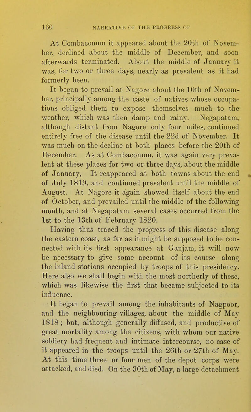 At Combaconum it appeared about the 20th of Novem- ber, declined about the middle of December, and soon afterwards terminated. About the middle of January it was, for two or three days, nearly as prevalent as it had formerly been. It began to prevail at Nagore about the 10th of Novem- ber, principally among the caste of natives whose occupa- tions obliged them to expose themselves much to the weather, which was then damp and rainy. Negapatara, although distant from Nagore only four miles, continued entirely free of the disease until the 22d of November. It was much on the decline at both places before the 20th of December. As at Combaconum, it was again very preva- lent at these places for two or three days, about the middle of January, It reappeared at both towns about the end . of July 1819, and continued prevalent until the middle of August. At Nagore it again showed itself about the end of October, and prevailed until the middle of the following month, and at Negapatam several cases occurred from the 1st to the 13th of February 1820. Having thus traced the progress of this disease along the eastern coast, as far as it might be supposed to be con- nected with its first appearance at Ganjam, it will now be necessary to give some account of its course along the inland stations occupied by troops of this presidency. Here also we shall begin with the most northerly of these, which was likewise the first that became subjected to its influence. It began to prevail among the inhabitants of Nagpoor, and the neighbouring villages, about the middle of May 1818 ; but, although generally diffused, and productive of great mortality among the citizens, with whom our native soldiery had frequent and intimate intercourse, no case of it appeared in the troops until the 26th or 27th of May. At this time three or four men of the depot corps were attacked, and died. On the 30th of May, a large detachment