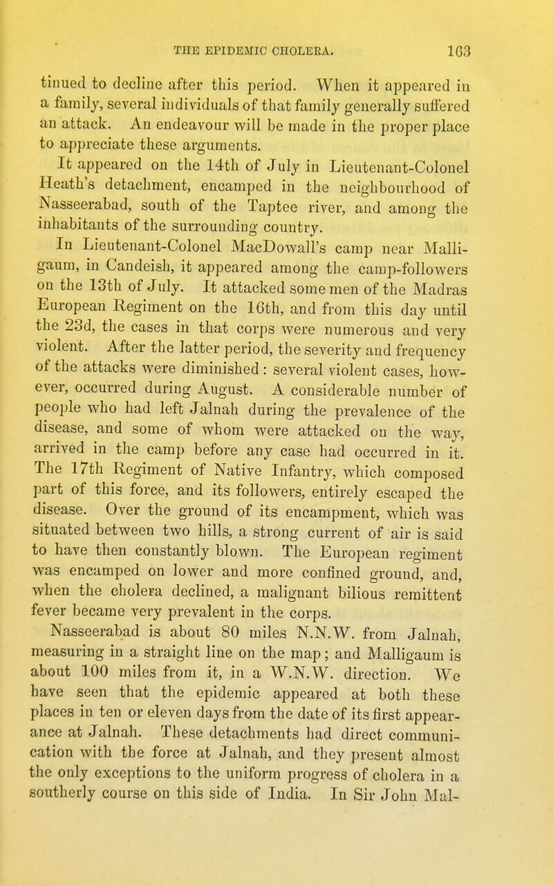 tinued to decline after this period. When it appeared in a family, several individuals of that family generally suffered an attack. An endeavour will be made in the proper place to appreciate these arguments. It appeared on the 14th of July in Lieutenant-Colonel Heath's detachment, encamped in the neighbourhood of Nasseerabad, south of the Taptee river, and among the inhabitants of the surrounding country. In Lieutenant-Colonel MacDow^all's camp near Malli- gaum, in Candeish, it appeared among the camp-followers on the 13th of July. It attacked some men of the Madras European Regiment on the 16th, and from this day until the 23d, the cases in that corps were numerous and very violent. After the latter period, the severity and frequency of the attacks were diminished: several violent cases, how^- ever, occurred during August. A considerable number of people who had left Jalnah during the prevalence of the disease, and some of whom were attacked on the way, arrived in the camp before any case had occurred in it. The 17th Regiment of Native Infantry, which composed part of this force, and its followers, entirely escaped the disease. Over the ground of its encampment, which was situated between two hills, a strong current of air is said to have then constantly blown. The European regiment was encamped on lower and more confined ground, and, when the cholera declined, a malignant bilious remittent fever became very prevalent in the corps. Nasseerabad is about 80 miles N.N.W. from Jalnah, measuring in a straight line on the map; and Malligaum is about 100 miles from it, in a W.N.W. direction. We have seen that the epidemic appeared at both these places in ten or eleven days from the date of its first appear- ance at Jalnah. These detachments had direct communi- cation with the force at Jalnah, and they present almost the only exceptions to the uniform progress of cholera in a southerly course on this side of India. In Sir John Mai-