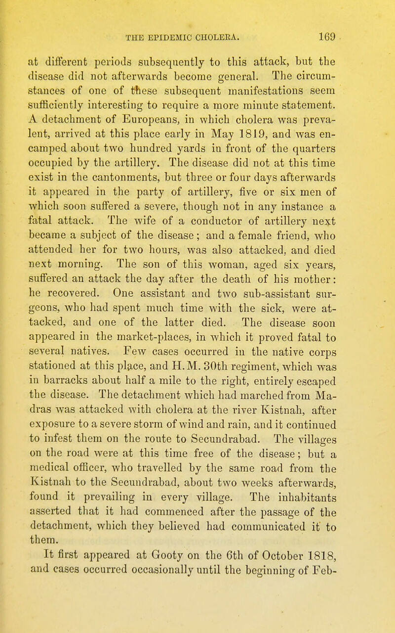 at different periods subsequently to this attack, but the disease did not afterwards become general. The circum- stances of one of these subsequent manifestations seem sufficiently interesting to require a more minute statement. A detachment of Europeans, in which cholera was preva- lent, arrived at this place early in May 1819, and was en- camped about two hundred yards in front of the quarters occupied by the artillery. The disease did not at this time exist in the cantonments, but three or four days afterwards it appeared in the party of artillery, five or six men of which soon suffered a severe, though not in any instance a fatal attack. The wife of a conductor of artillery next became a subject of the disease; and a female friend, who attended her for two hours, was also attacked, and died next morning. The son of this woman, aged six years, suffered an attack the day after the death of his mother: he recovered. One assistant and two sub-assistant sur- geons, who had spent much time with the sick, were at- tacked, and one of the latter died. The disease soon appeared in the market-places, in which it proved fatal to several natives. Few cases occurred in the native corps stationed at this pl^ce, and H.M. 30th regiment, which was in barracks about half a mile to the right, entirely escaped the disease. The detachment which had marched from Ma- dras was attacked with cholera at the river Kistnah, after exposure to a severe storm of wind and rain, and it continued to infest them on the route to Secundrabad. The villages on the road were at this time free of the disease; but a medical olBcer, who travelled by the same road from the Kistnah to the Secundrabad, about two weeks afterwards, found it prevailing in every village. The inhabitants asserted that it had commenced after the passage of the detachment, which they believed had communicated it to them. It first appeared at Gooty on the 6th of October 1818, and cases occurred occasionally until the beginning of Feb-