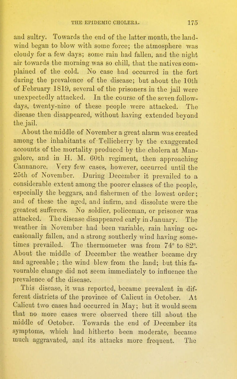 and sultry. Towards the end of the latter month, the land- wind began to blow with some force; the atmosphere was cloudy for a few days; some rain had fallen, and the night air towards the morning was so chill, that the natives com- plained of the cold. No case had occurred in the fort during the prevalence of the disease; but about the 10th of February 1819, several of the prisoners in the jail were unexpectedly attacked. In the course of the seven follow- days, twenty-nine of these people were attacked. The disease then disappeared, without having extended beyond the jail. About the middle of November a great alarm was created among the inhabitants of Tellicherry by the exaggerated accounts of the mortality produced by the cholera at Man- galore, and in H. M. 60th regiment, then approaching Cannanore. Very few cases, however, occurred until the 25th of November. During December it prevailed to a considerable extent among the poorer classes of the people, especially the beggars, and fishermen of the lowest order; and of these the aged, and infirm, and dissolute were the greatest sufferers. No soldier, policeman, or prisoner was attacked. The disease disappeared early in January. The weather in November had been variable, rain having oc- casionally fallen, and a strong southerly wind having some- times prevailed. The thermometer was from 74° to 82°. About the middle of December the weather became dry and agreeable; the wind blew from the land; but this fa- vourable change did not seem immediately to influence the prevalence of the disease. This disease, it was reported, became prevalent in dif- ferent districts of the province of Calicut in October. At Calicut two cases had occurred in May; but it would seem that no more cases were observed there till about the middle of October. Towards the end of December its symptoms, which had hitherto been moderate, became much aggravated, and its attacks more frequent. The