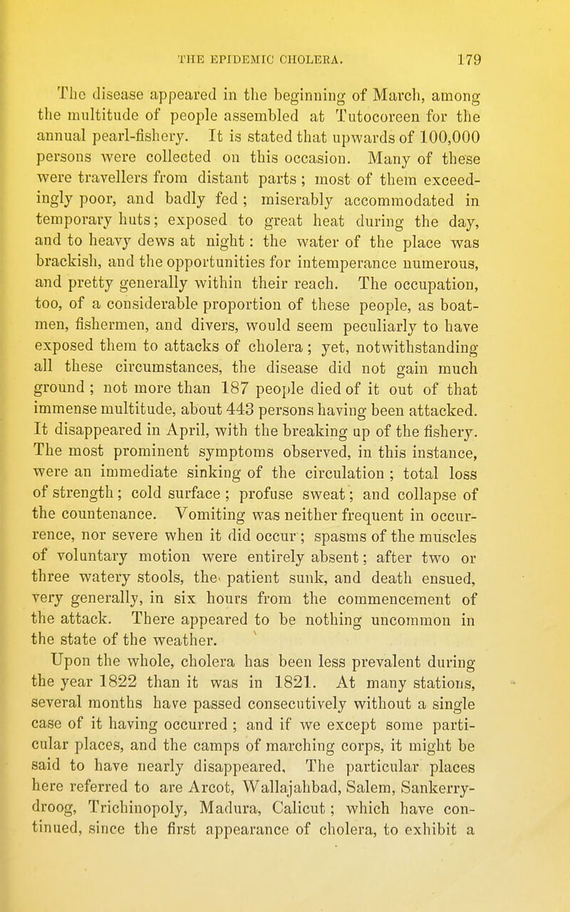 The disease appeared in the beginning of March, among the multitude of people assembled at Tutocoreen for the annual pearl-fishery. It is stated that upwards of 100,000 persons were collected on this occasion. Many of these were travellers from distant parts; most of them exceed- ingly poor, and badly fed ; miserably accommodated in temporary huts; exposed to great heat during the day, and to heavy dews at night: the water of the place was brackish, and the opportunities for intemperance numerous, and pretty generally within their reach. The occupation, too, of a considerable proportion of these people, as boat- men, fishermen, and divers, would seem peculiarly to have exposed them to attacks of cholera ; yet, notwithstanding all these circumstances, the disease did not gain much ground ; not more than 187 people died of it out of that immense multitude, about 443 persons having been attacked. It disappeared in April, with the breaking up of the fishery. The most prominent symptoms observed, in this instance, were an immediate sinking of the circulation ; total loss of strength; cold surface; profuse sweat; and collapse of the countenance. Vomiting was neither frequent in occur- rence, nor severe when it did occur ; spasms of the muscles of voluntary motion were entirely absent; after two or three watery stools, the^ patient sunk, and death ensued, very generally, in six hours from the commencement of the attack. There appeared to be nothing uncommon in the state of the weather. Upon the whole, cholera has been less prevalent during the year 1822 than it was in 1821. At many stations, several months have passed consecutively without a single case of it having occurred ; and if we except some parti- cular places, and the camps of marching corps, it might be said to have nearly disappeared. The particular places here referred to are Arcot, Wallajahbad, Salem, Sankerry- droog, Trichinopoly, Madura, Calicut; which have con- tinued, since the first appearance of cholera, to exhibit a