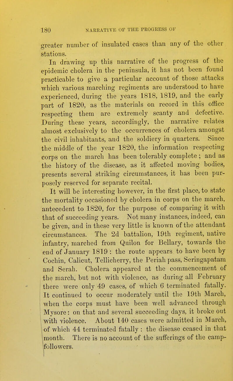 greater number of insulated cases than any of the other stations. In drawing up this narrative of the progress of the epidemic cholera in the peninsula, it has not been found practicable to give a particular account of those attacks which various marching regiments are understood to have experienced, during the years 1818, 1819, and the early part of 1820, as the materials on record in this office respecting them are extremely scanty and defective. During these years, accordingly, the narrative relates almost exclusively to the occurrences of cholera amongst the civil inhabitants, and the soldiery in quarters. Since the middle of the year 1820, the information respecting corps on the march has been tolerably complete ; and as the history of the disease, as it affected moving bodies, presents several striking circumstances, it has been pur- posely reserved for separate recital. It will be interesting however, in the first place, to state the mortality occasioned by cholera in corps on the march, antecedent to 1820, for the purpose of comparing it with that of succeeding years. Not many instances, indeed, can be given, and in these very little is known of the attendant circumstances. The 2d battalion, 19th regiment, native infantry, marched from Quilon for Bellary, towards the end of January 1819 : the route appears to have been by Cochin, Calicut, Tellicherry, the Periah pass, Seringapatam and Serah. Cholera appeared at the commencement of the march, but not with violence, as during all February there were only 49 cases, of which 6 terminated fatally. It continued to occur moderately until the 19th March, when the corps must have been well advanced through I Mysore: on that and several succeeding days, it broke out ; with violence. About 140 cases were admitted in March, 1 of which 44 terminated fatally : the disease ceased in that '-month. There is no account of the sufferings of the camp- 'followers. 1