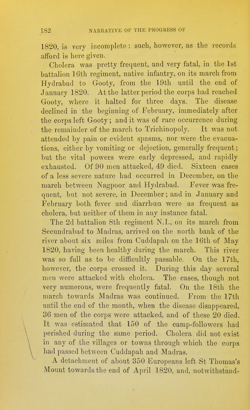 1820, is very incomplete : such, however, as the records afford is here given. Cholera was pretty frequent, and very fatal, in the 1st battalion 16th regiment, native infantry, on its march from Hydrabad to Gooty, from the 19th until the end of January 1820. At the latter period the corps had reached Gooty, where it halted for three days. The disease declined in the beginning of February, immediately after the corps left Gooty; and it was of rare occurrence during the remainder of the march to Trichinopoly. It was not attended by pain or evident spasms, nor were the evacua- tions, either by vomiting or dejection, generally frequent; but the vital powers w^ere early depressed, and rapidly exhausted. Of 90 men attacked, 49 died. Sixteen cases of a less severe nature had occurred in December, on the march between Nagpoor and Hydrabad. Fever was fre- quent, but not severe, in December; and in January a.nd February both fever and diarrhoea were as frequent as cholera, bat neither of them in any instance fatal. The 2d battalion 8th regiment N.I., on its march from Secundrabad to Madras, arrived on the north bank of the river about six miles from Cuddapah on the 16th of May 1820, having been healthy during the march. This river was so full as to be difficultly passable. On the I7th, however, the corps crossed it. During this day several men were attacked with cholera. The cases, though not very numerous, were frequently fatal. On the 18th the march towards Madras was continued. From the 17th until the end of the month, when the disease disappeared, 36 men of the corps were attacked, and of these 20 died. It was estimated that 150 of the camp-followers had perished during the same period. Cholera did not exist in any of the villages or towns through which the corps had passed between Cuddapah and Madras. A detachment of about 350 Europeans left St Thomas's Mount towards the end of April 1820, and, notwithstand-