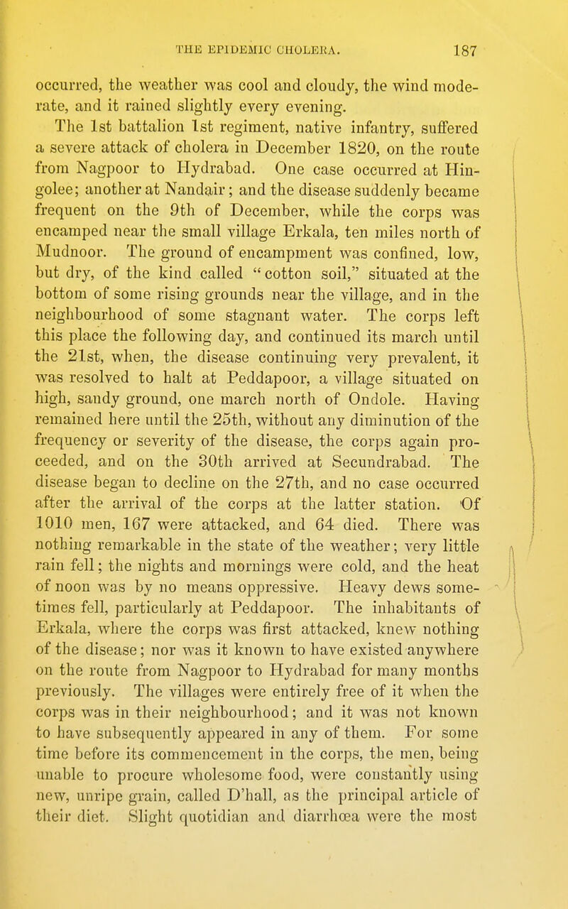 occurred, the weather was cool and cloudy, the wind mode- rate, and it rained slightly every evening. The 1st battalion 1st regiment, native infantry, suffered a severe attack of cholera in December 1820, on the route from Nagpoor to Hydrabad. One case occurred at Hin- golee; another at Nandair; and the disease suddenly became frequent on the 9th of December, while the corps was encamped near the small village Erkala, ten miles north of Mudnoor. The ground of encampment was confined, low, but dry, of the kind called  cotton soil, situated at the bottom of some rising grounds near the village, and in the neighbourhood of some stagnant water. The corps left this place the following day, and continued its march until the 21st, when, the disease continuing very prevalent, it was resolved to halt at Peddapoor, a village situated on high, sandy ground, one march north of Ondole. Having remained here until the 25th, without any diminution of the frequency or severity of the disease, the corps again pro- ceeded, and on the 30th arrived at Secundrabad. The disease began to decline on the 27th, and no case occurred after the arrival of the corps at the latter station. Of 1010 men, 167 were attacked, and 64 died. There was nothing remarkable in the state of the weather; very little rain fell; the nights and mornings were cold, and the heat of noon was by no means oppressive. Heavy dews some- times fell, particularly at Peddapoor. The inhabitants of Erkala, where the corps was first attacked, knew nothing of the disease; nor was it known to have existed anywhere on the route from Nagpoor to Hydrabad for many months previously. The villages were entirely free of it when the corps was in their neighbourhood; and it was not known to have subsequently appeared in any of them. For some time before its commencement in the corps, the men, being unable to procure wholesome food, were constantly using new, unripe grain, called D'hall, as the principal article of their diet. Slight quotidian and diarrhoea were the most