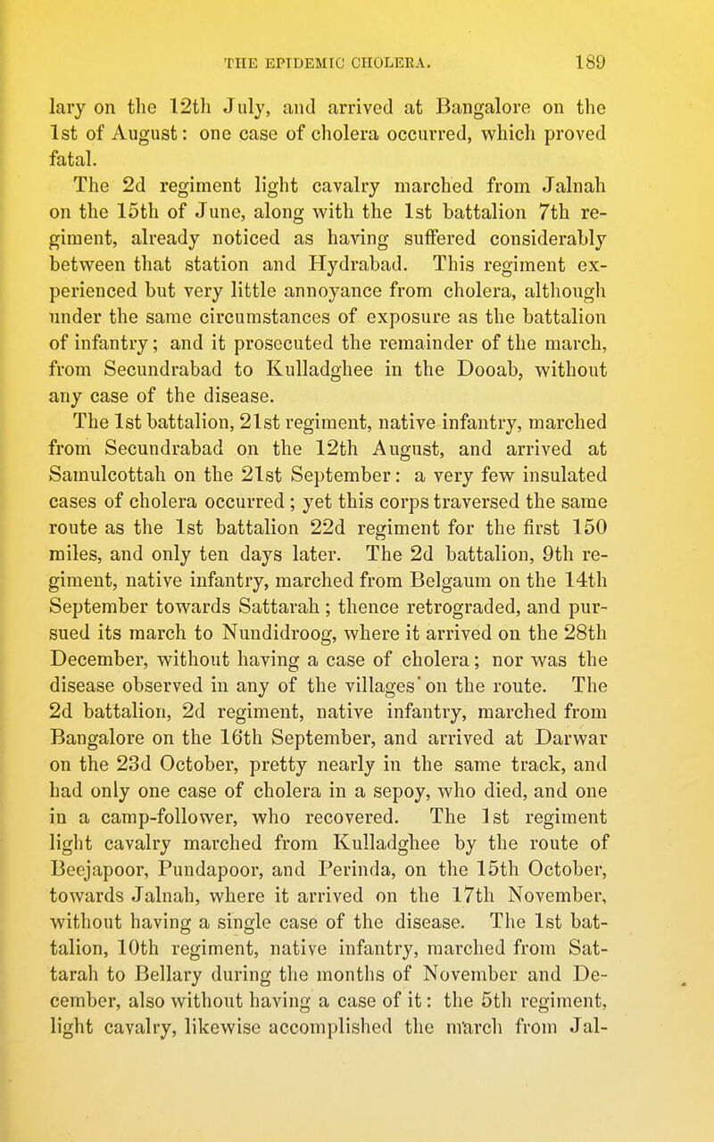 lary on the 12th Julj, and arrived at Bangalore on the 1st of August: one case of cholera occurred, which proved fatal. The 2d regiment light cavalry marched from Jalnah on the 15th of June, along w^ith the 1st battalion 7th re- giment, already noticed as having suffered considerably between that station and Hydrabad. This regiment ex- perienced but very little annoyance from cholera, although under the same circumstances of exposure as the battalion of infantry; and it prosecuted the remainder of the march, from Secundrabad to Kulladghee in the Dooab, without any case of the disease. The 1st battalion, 21st regiment, native infantry, marched from Secundrabad on the 12th August, and arrived at Samulcottah on the 21st September: a very few insulated cases of cholera occurred ; yet this corps traversed the same route as the 1st battalion 22d regiment for the first 150 miles, and only ten days later. The 2d battalion, 9th re- giment, native infantry, marched from Belgaum on the 14th September towards Sattarah ; thence retrograded, and pur- sued its march to Nundidroog, where it arrived on the 28th December, without having a case of cholera; nor was the disease observed in any of the villages'on the route. The 2d battalion, 2d regiment, native infantry, marched from Bangalore on the 16th September, and arrived at Darwar on the 23d October, pretty nearly in the same track, and had only one case of cholera in a sepoy, who died, and one in a camp-follower, who recovered. The 1st regiment light cavalry marched from Kulladghee by the route of Beejapoor, Pundapoor, and Perinda, on the 15th October, towards Jalnah, where it arrived on the 17th November, without having a single case of the disease. The 1st bat- talion, 10th regiment, native infantry, marched from Sat- tarah to Bellary during the months of November and De- cember, also without having a case of it: the 5th regiment, light cavalry, likewise accomplished the m'arch from Jal-